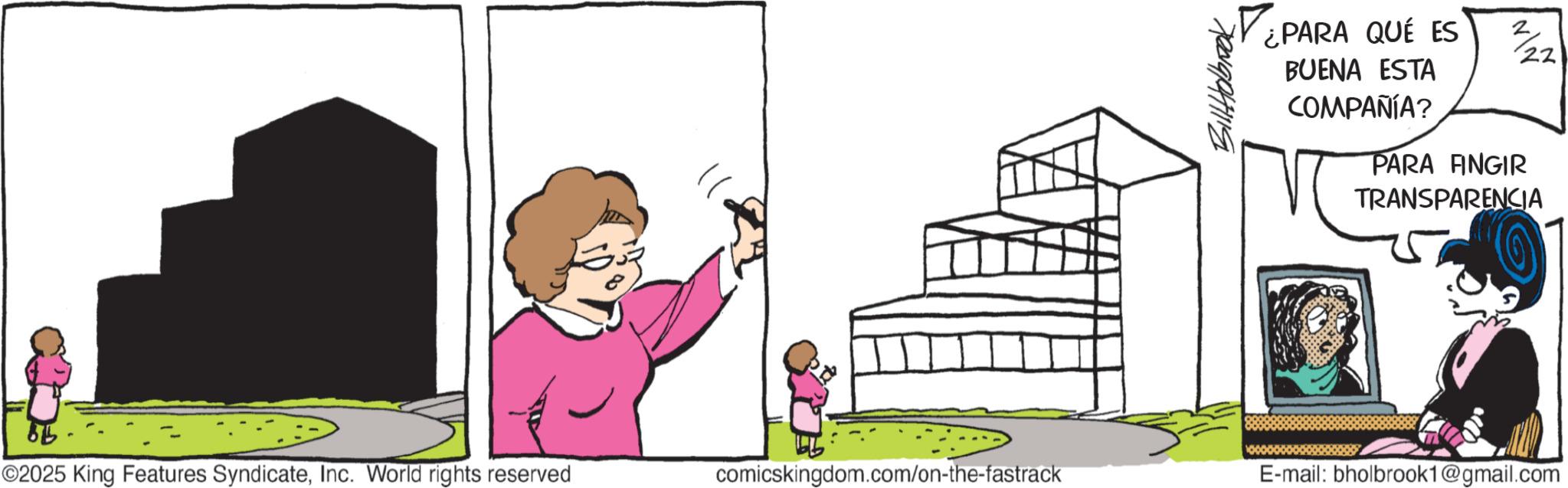 Animated cartoon OCR: Bill Jobrook ¿PARA QUE ES BUENA ESTA COMPAÑÍA? 22 PARA FINGIR TRANSPARENCIA 6 ©2025 King Features SyndicateInc. World rights reserved comicskingdom.com/on-the-fastrack E-mail: bholbrook1@gmail.com Bill Jobrook ¿ PARA QUE ES BUENA ESTA COMPAÑÍA ? 22 PARA FINGIR TRANSPARENCIA 6 © 2025 King Features SyndicateInc. World rights reserved comicskingdom.com/on-the-fastrack E - mail : bholbrook1@gmail.com