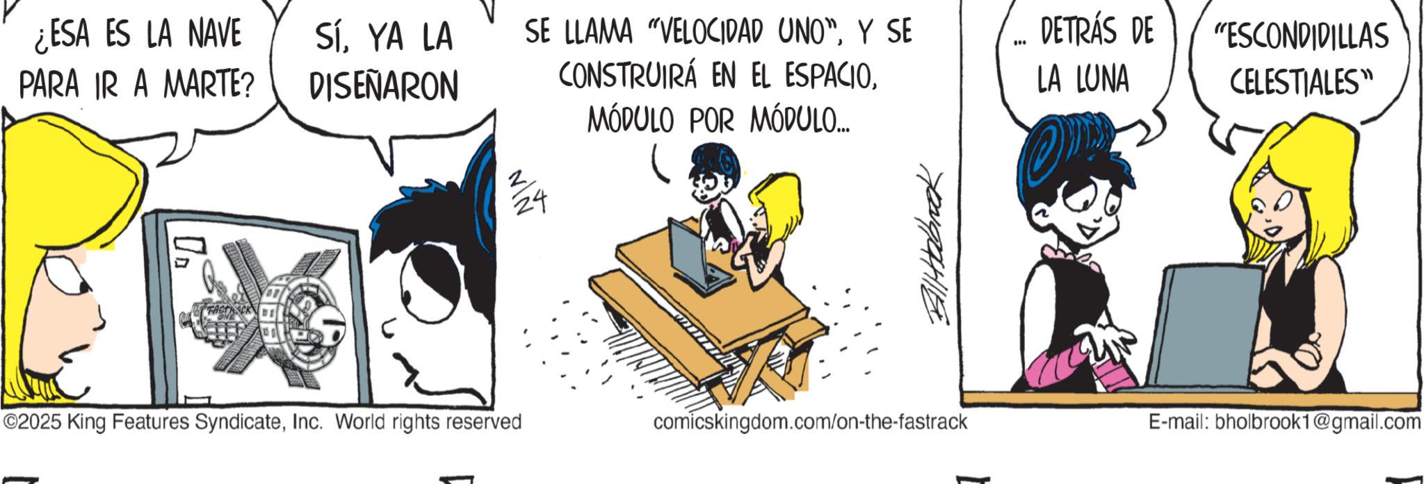 Publication OCR: ¿ESA ES LA NAVE PARA IR A MARTE? SíYA LA DISEÑARON SE LLAMA "VELOCIDAD UNO"Y SE CONSTRUIRÁ EN EL ESPACIODETRÁS DE *** LA LUNA “ESCONDIDILLAS CELESTIALES" 24 MÓDULO POR MÓDULO... Billabrok ©2025 King Features SyndicateInc. World rights reserved comicskingdom.com/on-the-fastrack E-mail: bholbrook1@gmail.com ¿ ESA ES LA NAVE PARA IR A MARTE ? SíYA LA DISEÑARON SE LLAMA " VELOCIDAD UNO "Y SE CONSTRUIRÁ EN EL ESPACIODETRÁS DE *** LA LUNA “ ESCONDIDILLAS CELESTIALES " 24 MÓDULO POR MÓDULO ... Billabrok © 2025 King Features SyndicateInc. World rights reserved comicskingdom.com/on-the-fastrack E - mail : bholbrook1@gmail.com