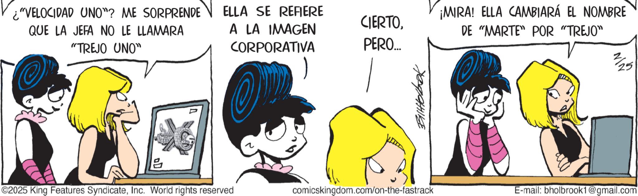 Graphics OCR: ¿"VELOCIDAD UNO"? ME SORPRENDE ELLA SE REFIERE QUE LA JEFA NO LE LLAMARA "TREJO UNO" A LA IMAGEN CORPORATIVA CIERTOPERO... ? Bilttobook ¡MIRA! ELLA CAMBIARÁ EL NOMBRE DE "MARTE" POR "TREJO" ©2025 King Features SyndicateInc. World rights reserved comicskingdom.com/on-the-fastrack E-mail: bholbrook1@gmail.com 2/25 ¿ " VELOCIDAD UNO " ? ME SORPRENDE ELLA SE REFIERE QUE LA JEFA NO LE LLAMARA " TREJO UNO " A LA IMAGEN CORPORATIVA CIERTOPERO ... ? Bilttobook ¡ MIRA ! ELLA CAMBIARÁ EL NOMBRE DE " MARTE " POR " TREJO " © 2025 King Features SyndicateInc. World rights reserved comicskingdom.com/on-the-fastrack E - mail : bholbrook1@gmail.com 2/25