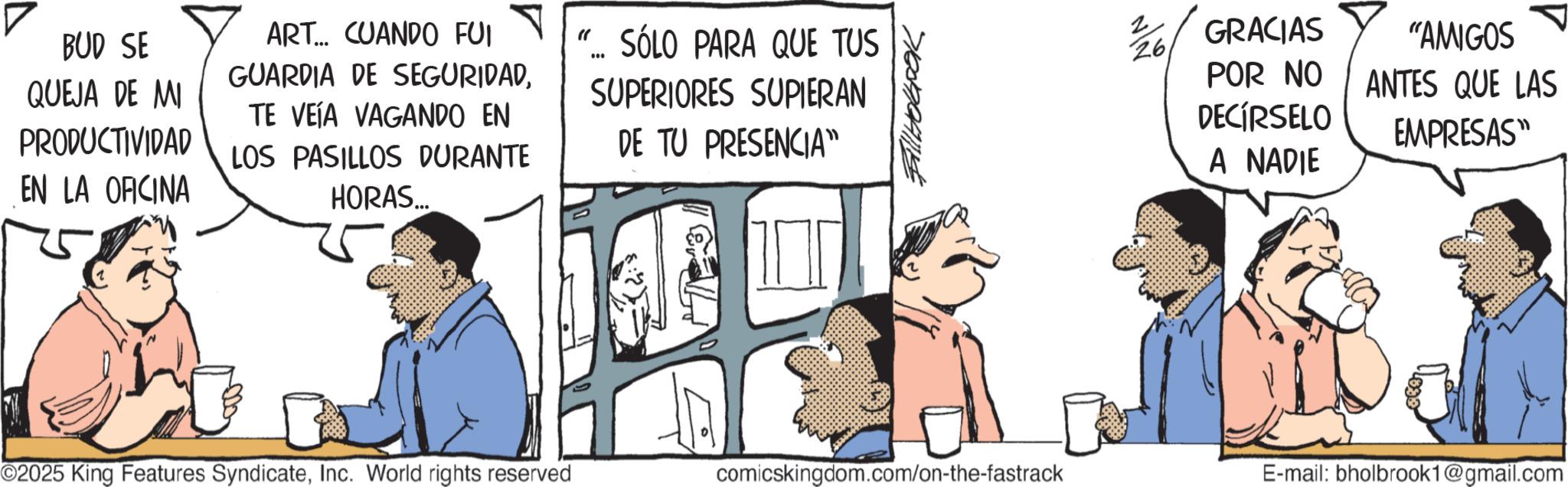 Publication OCR: BUD SE QUEJA DE MI PRODUCTIVIDAD EN LA OFICINA ART... CUANDO FUI GUARDIA DE SEGURIDADTE VEÍA VAGANDO EN LOS PASILLOS DURANTE HORAS.... "... SÓLO PARA QUE TUS SUPERIORES SUPIERAN DE TU PRESENCIA” ©2025 King Features SyndicateInc. World rights reserved 2 26 GRACIAS POR NO DECÍRSELO A NADIE "AMIGOS ANTES QUE LAS EMPRESAS" comicskingdom.com/on-the-fastrack E-mail: bholbrook1@gmail.com BUD SE QUEJA DE MI PRODUCTIVIDAD EN LA OFICINA ART ... CUANDO FUI GUARDIA DE SEGURIDADTE VEÍA VAGANDO EN LOS PASILLOS DURANTE HORAS .... " ... SÓLO PARA QUE TUS SUPERIORES SUPIERAN DE TU PRESENCIA ” © 2025 King Features SyndicateInc. World rights reserved 2 26 GRACIAS POR NO DECÍRSELO A NADIE " AMIGOS ANTES QUE LAS EMPRESAS " comicskingdom.com/on-the-fastrack E - mail : bholbrook1@gmail.com