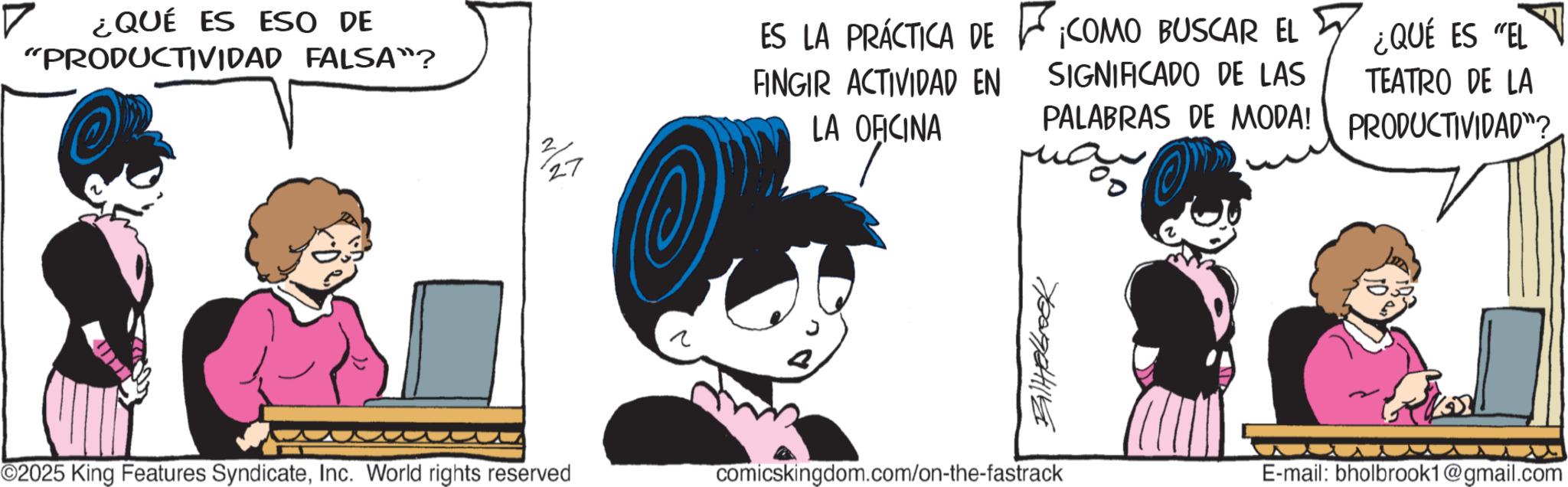 Graphics OCR: ¿QUÉ ES ESO DE "PRODUCTIVIDAD FALSA"? ©2025 King Features SyndicateInc. World rights reserved ES LA PRÁCTICA DE F¡COMO BUSCAR EL FINGIR ACTIVIDAD EN 2 LA OFICINA 27 SIGNIFICADO DE LAS PALABRAS DE MODA! ay ¿QUÉ ES "EL TEATRO DE LA PRODUCTIVIDAD"? ? Billabrook comicskingdom.com/on-the-fastrack E-mail: bholbrook1@gmail.com ¿ QUÉ ES ESO DE " PRODUCTIVIDAD FALSA " ? © 2025 King Features SyndicateInc. World rights reserved ES LA PRÁCTICA DE F¡COMO BUSCAR EL FINGIR ACTIVIDAD EN 2 LA OFICINA 27 SIGNIFICADO DE LAS PALABRAS DE MODA ! ay ¿ QUÉ ES " EL TEATRO DE LA PRODUCTIVIDAD " ? ? Billabrook comicskingdom.com/on-the-fastrack E - mail : bholbrook1@gmail.com