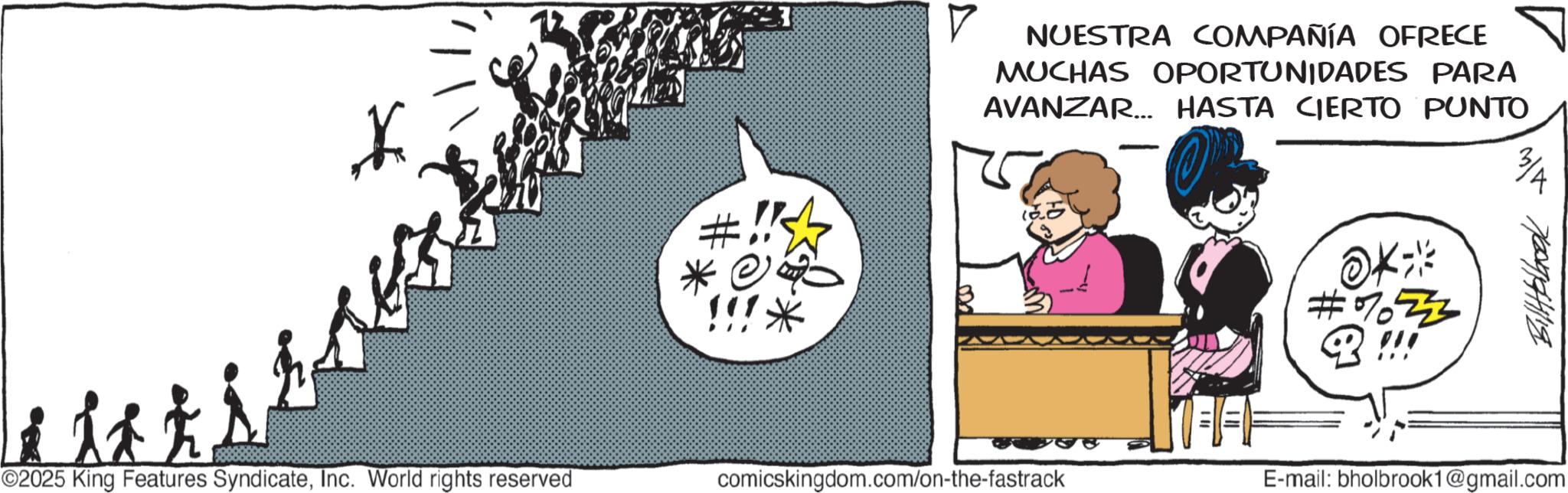 Fictional character OCR: *. V NUESTRA COMPAÑÍA OFRECE MUCHAS OPORTUNIDADES PARA AVANZAR... HASTA CIERTO PUNTO ©2025 King Features SyndicateInc. World rights reserved comicskingdom.com/on-the-fastrack #733 ?????????? E-mail: bholbrook1@gmail.com * . V NUESTRA COMPAÑÍA OFRECE MUCHAS OPORTUNIDADES PARA AVANZAR ... HASTA CIERTO PUNTO © 2025 King Features SyndicateInc. World rights reserved comicskingdom.com/on-the-fastrack # 733 ?????????? E - mail : bholbrook1@gmail.com