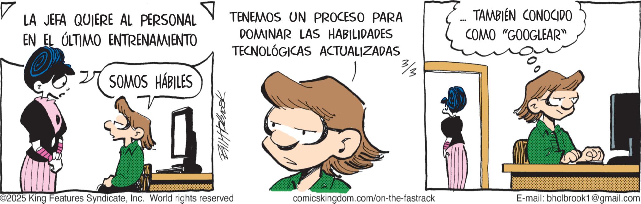 Publication OCR: LA JEFA QUIERE AL PERSONAL EN EL ÚLTIMO ENTRENAMIENTO TENEMOS UN PROCESO PARA DOMINAR LAS HABILIDADES TECNOLÓGICAS ACTUALIZADAS TAMBIÉN CONOCIDO COMO "GOOGLEAR" 3/3 SOMOS HÁBILES Ballpbook O2025 King Features SyndicateInc. World rights reserved comicskingdom.com/on-the-fastrack E-mail: bholbrook1@gmail.com LA JEFA QUIERE AL PERSONAL EN EL ÚLTIMO ENTRENAMIENTO TENEMOS UN PROCESO PARA DOMINAR LAS HABILIDADES TECNOLÓGICAS ACTUALIZADAS TAMBIÉN CONOCIDO COMO " GOOGLEAR " 3/3 SOMOS HÁBILES Ballpbook O2025 King Features SyndicateInc. World rights reserved comicskingdom.com/on-the-fastrack E - mail : bholbrook1@gmail.com