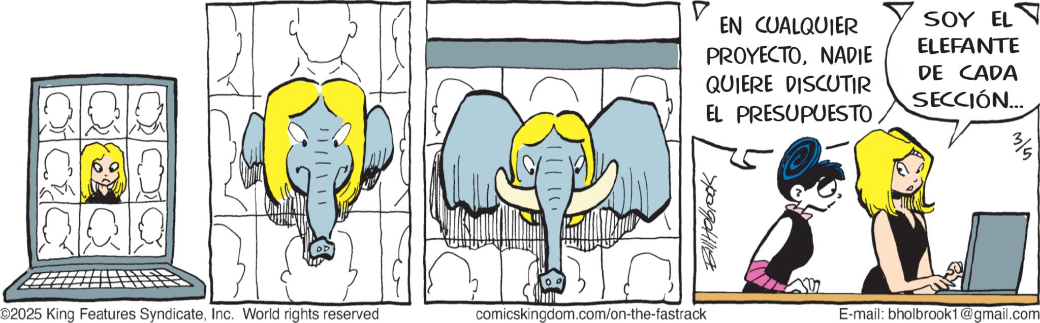 Graphics OCR: DD || / O2025 King Features SyndicateInc. World rights reserved ?? comicskingdom.com/on-the-fastrack EN CUALQUIER PROYECTONADIE QUIERE DISCUTIR EL PRESUPUESTO 0 SOY EL ELEFANTE DE CADA SECCIÓN... Billhabrook E-mail: bholbrook1@gmail.com DD || / O2025 King Features SyndicateInc. World rights reserved ?? comicskingdom.com/on-the-fastrack EN CUALQUIER PROYECTONADIE QUIERE DISCUTIR EL PRESUPUESTO 0 SOY EL ELEFANTE DE CADA SECCIÓN ... Billhabrook E - mail : bholbrook1@gmail.com