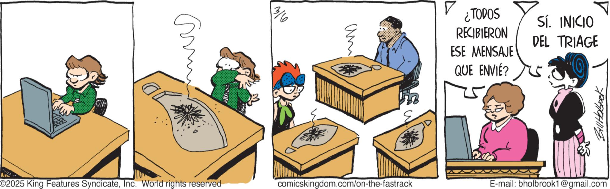 Publication OCR: N 3/6 ¿TODOS RECIBIERON ESE MENSAJE QUE ENVIÉ? SÍ. INICIO DEL TRIAGE ©2025 King Features SyndicateInc. World rights reserved comicskingdom.com/on-the-fastrack E-mail: bholbrook1@gmail.com BillHobook N 3/6 ¿ TODOS RECIBIERON ESE MENSAJE QUE ENVIÉ ? SÍ . INICIO DEL TRIAGE © 2025 King Features SyndicateInc. World rights reserved comicskingdom.com/on-the-fastrack E - mail : bholbrook1@gmail.com BillHobook