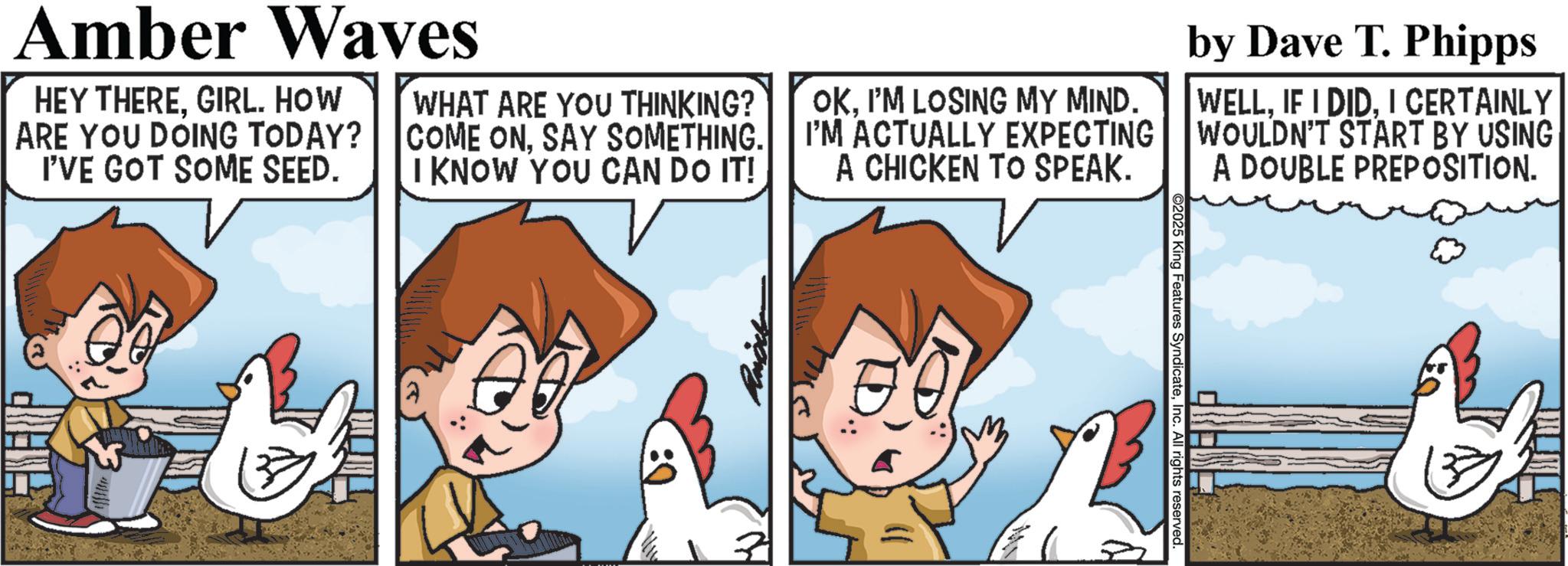 Comics OCR: ©2025 King Features SyndicateInc. All rights reserved. Amber Waves HEY THEREGIRL. HOW ARE YOU DOING TODAY? I'VE GOT SOME SEED. WHAT ARE YOU THINKING? COME ONSAY SOMETHING. I KNOW YOU CAN DO IT! OKI'M LOSING MY MIND. I'M ACTUALLY EXPECTING A CHICKEN TO SPEAK. by Dave T. Phipps WELLI CERTAINLY WOULDN'T START BY USING A DOUBLE PREPOSITION. © 2025 King Features SyndicateInc. All rights reserved . Amber Waves HEY THEREGIRL . HOW ARE YOU DOING TODAY ? I'VE GOT SOME SEED . WHAT ARE YOU THINKING ? COME ONSAY SOMETHING . I KNOW YOU CAN DO IT ! OKI'M LOSING MY MIND . I'M ACTUALLY EXPECTING A CHICKEN TO SPEAK . by Dave T. Phipps WELLIF I DIDI CERTAINLY WOULDN'T START BY USING A DOUBLE PREPOSITION .