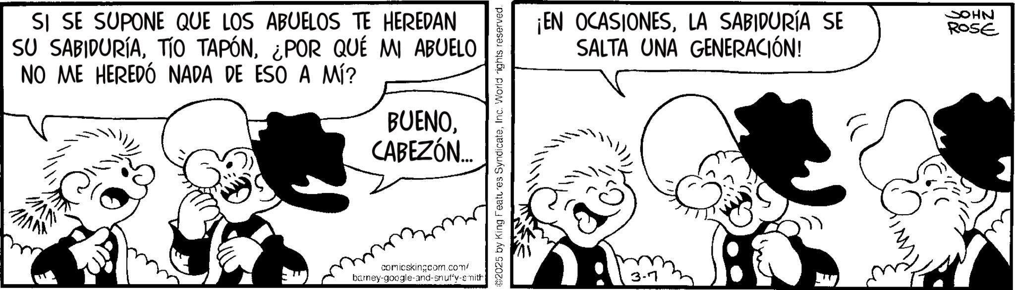 Publication OCR: SI SE SUPONE QUE LOS ABUELOS TE HEREDAN SU SABIDURÍA¿POR QUÉ MI ABUELO NO ME HEREDÓ NADA DE ESO A MÍ? BUENOCABEZÓN... comicskingcom.com/ barney-google-and-snuffy-smith ©2025 by King Features SyndicateInc. World rights reserved. ¡EN OCASIONESLA SABIDURÍA SE SALTA UNA GENERACIÓN! 3-7 JOHN ROSE SI SE SUPONE QUE LOS ABUELOS TE HEREDAN SU SABIDURÍATÍO TAPÓN¿ POR QUÉ MI ABUELO NO ME HEREDÓ NADA DE ESO A MÍ ? BUENOCABEZÓN ... comicskingcom.com/ barney - google - and - snuffy - smith © 2025 by King Features SyndicateInc. World rights reserved . ¡ EN OCASIONESLA SABIDURÍA SE SALTA UNA GENERACIÓN ! 3-7 JOHN ROSE