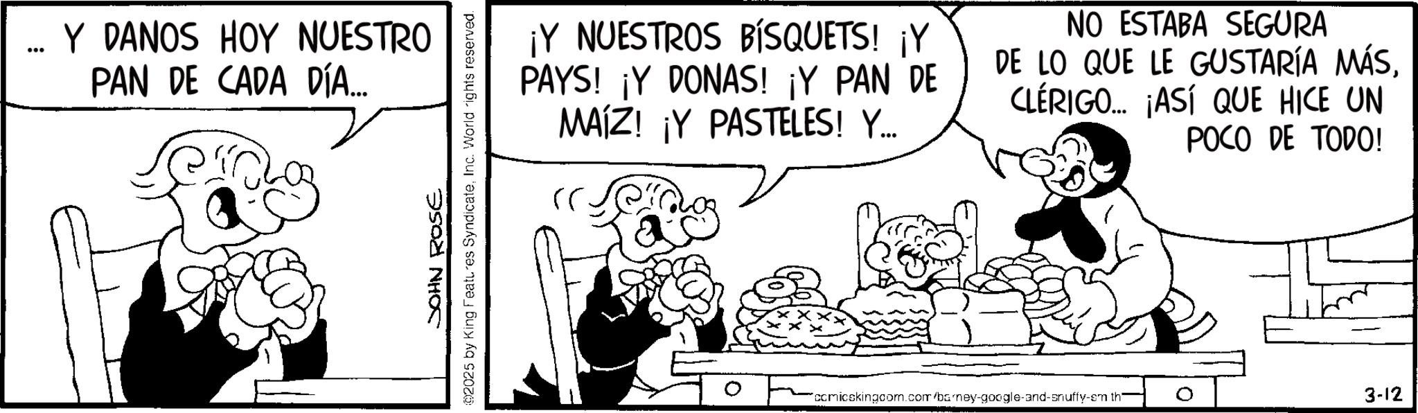 Animation OCR: Y DANOS HOY NUESTRO PAN DE CADA DÍA... JOHN ROSE 02025 by King Features SyndicateInc. World rights reserved. ¡Y NUESTROS BISQUETS! ¡Y PAYS! ¡Y DONAS! ¡Y PAN DE MAIZ! ¡Y PASTELES! Y... NO ESTABA SEGURA DE LO QUE LE GUSTARÍA MÁSCLÉRIGO... ¡ASÍ QUE HICE UN POCO DE TODO! comicskingcom.com/barney-google-and-snuffy-em th 3-12 Y DANOS HOY NUESTRO PAN DE CADA DÍA ... JOHN ROSE 02025 by King Features SyndicateInc. World rights reserved . ¡ Y NUESTROS BISQUETS ! ¡ Y PAYS ! ¡ Y DONAS ! ¡ Y PAN DE MAIZ ! ¡ Y PASTELES ! Y ... NO ESTABA SEGURA DE LO QUE LE GUSTARÍA MÁSCLÉRIGO ... ¡ ASÍ QUE HICE UN POCO DE TODO ! comicskingcom.com/barney-google-and-snuffy-em th 3-12