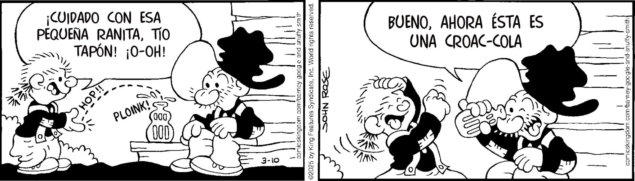 Animated cartoon OCR: 115 PEQUEÑA RANITATÍO TAPÓN! ¡O-OH! ¡CUIDADO CON ESA PLOINK! 000 000 3-10 comicskingcom.com/barncy goog c and snuffy sm th 2025 by King Features SyndicateInc. World rights reserved. JOHN ROSE UNA CROAC-COLA BUENOAHORA ÉSTA ES comicskingdom.com/barney-google-and-snuffy-smith 115 PEQUEÑA RANITATÍO TAPÓN ! ¡ O - OH ! ¡ CUIDADO CON ESA PLOINK ! 000 000 3-10 comicskingcom.com/barncy goog c and snuffy sm th 2025 by King Features SyndicateInc. World rights reserved . JOHN ROSE UNA CROAC - COLA BUENOAHORA ÉSTA ES comicskingdom.com/barney-google-and-snuffy-smith