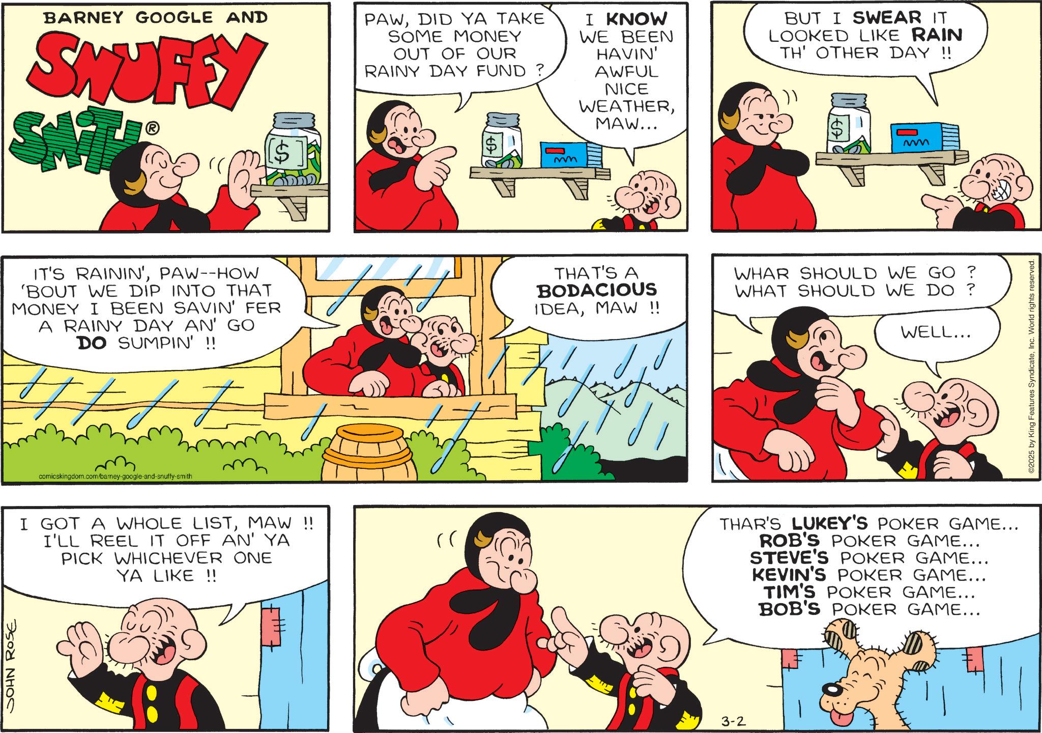 Pleased OCR: SOHN ROSE BARNEY GOOGLE AND SNUFFY SM PAWDID YA TAKE SOME MONEY OUT OF OUR RAINY DAY FUND ? mm I KNOW WE BEEN HAVIN' AWFUL NICE WEATHERMAW... BUT I SWEAR IT LOOKED LIKE RAIN TH' OTHER DAY !! IT'S RAININ'PAW--HOW 'BOUT WE DIP INTO THAT MONEY I BEEN SAVIN' FER A RAINY DAY AN' GO DO SUMPIN' !! T t J J THAT'S A BODACIOUS IDEAMAW !! WHAR SHOULD WE GO ? WHAT SHOULD WE DO? WELL... comicskingdom.com/barney-google-and-snuffy-smith I GOT A WHOLE LISTMAW !! I'LL REEL IT OFF AN' YA PICK WHICHEVER ONE YA LIKE !! (( 3-2 THAR'S LUKEY'S POKER GAME... ROB'S POKER GAME... STEVE'S POKER GAME... KEVIN'S POKER GAME... TIM'S POKER GAME... BOB'S POKER GAME... ©2025 by King Features SyndicateInc. World rights reserved. SOHN ROSE BARNEY GOOGLE AND SNUFFY SM PAWDID YA TAKE SOME MONEY OUT OF OUR RAINY DAY FUND ? mm I KNOW WE BEEN HAVIN ' AWFUL NICE WEATHERMAW ... BUT I SWEAR IT LOOKED LIKE RAIN TH ' OTHER DAY !! IT'S RAININ 'PAW -- HOW ' BOUT WE DIP INTO THAT MONEY I BEEN SAVIN ' FER A RAINY DAY AN ' GO DO SUMPIN ' !! T t J J THAT'S A BODACIOUS IDEAMAW !! WHAR SHOULD WE GO ? WHAT SHOULD WE DO ? WELL ... comicskingdom.com/barney-google-and-snuffy-smith I GOT A WHOLE LISTMAW !! I'LL REEL IT OFF AN ' YA PICK WHICHEVER ONE YA LIKE !! ( ( 3-2 THAR'S LUKEY'S POKER GAME ... ROB'S POKER GAME ... STEVE'S POKER GAME ... KEVIN'S POKER GAME ... TIM'S POKER GAME ... BOB'S POKER GAME ... © 2025 by King Features SyndicateInc. World rights reserved .