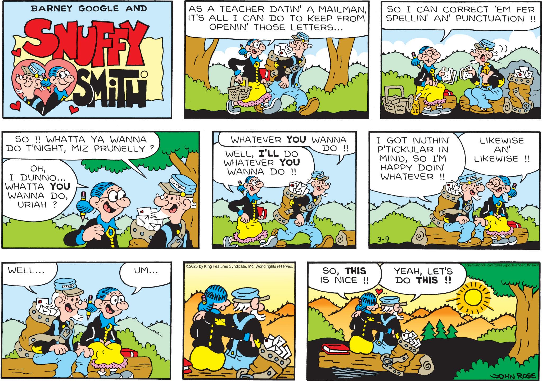 Conversation OCR: BARNEY GOOGLE AND SNUFFY SMITH AS A TEACHER DATIN' A MAILMANIT'S ALL I CAN DO TO KEEP FROM OPENIN' THOSE LETTERS... SO I CAN CORRECT 'EM FER SPELLIN' AN' PUNCTUATION !! SO!! WHATTA YA WANNA DO T'NIGHTMIZ PRUNELLY? OHI DUNNO... WHATTA YOU WANNA DOURIAH ? WELL... ? US MAIL WHATEVER YOU WANNA WELLI'LL DO WHATEVER YOU WANNA DO !! DO !! I GOT NUTHIN' P'TICKULAR IN MINDSO I'M HAPPY DOIN' WHATEVER !! LIKEWISE AN' LIKEWISE !! 3-9 ©2025 by King Features SyndicateInc. World rights reserved. comicskingdom.com/barney-google-and-snuffy-smith UM... SOTHIS IS NICE!! YEAHLET'S DO THIS!! 000 JOHN ROSE BARNEY GOOGLE AND SNUFFY SMITH AS A TEACHER DATIN ' A MAILMANIT'S ALL I CAN DO TO KEEP FROM OPENIN ' THOSE LETTERS ... SO I CAN CORRECT ' EM FER SPELLIN ' AN ' PUNCTUATION !! SO !! WHATTA YA WANNA DO T'NIGHTMIZ PRUNELLY ? OHI DUNNO ... WHATTA YOU WANNA DOURIAH ? WELL ... ? US MAIL WHATEVER YOU WANNA WELLI'LL DO WHATEVER YOU WANNA DO !! DO !! I GOT NUTHIN ' P'TICKULAR IN MINDSO I'M HAPPY DOIN ' WHATEVER !! LIKEWISE AN ' LIKEWISE !! 3-9 © 2025 by King Features SyndicateInc. World rights reserved . comicskingdom.com/barney-google-and-snuffy-smith UM ... SOTHIS IS NICE !! YEAHLET'S DO THIS !! 000 JOHN ROSE