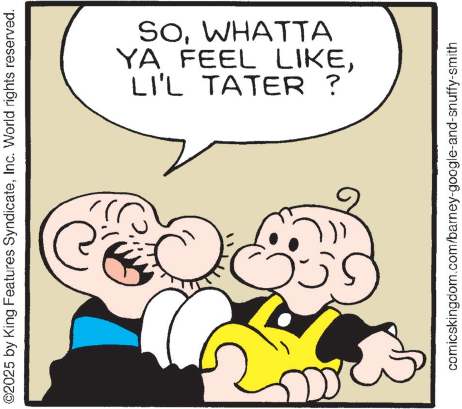 Laughter OCR: ©2025 by King Features SyndicateInc. World rights reserved. C LI'L TATER ? YA FEEL LIKEWHATTA win. comicskingdom.com/barney-google-and-snuffy-smith © 2025 by King Features SyndicateInc. World rights reserved . C LI'L TATER ? YA FEEL LIKEWHATTA win . comicskingdom.com/barney-google-and-snuffy-smith