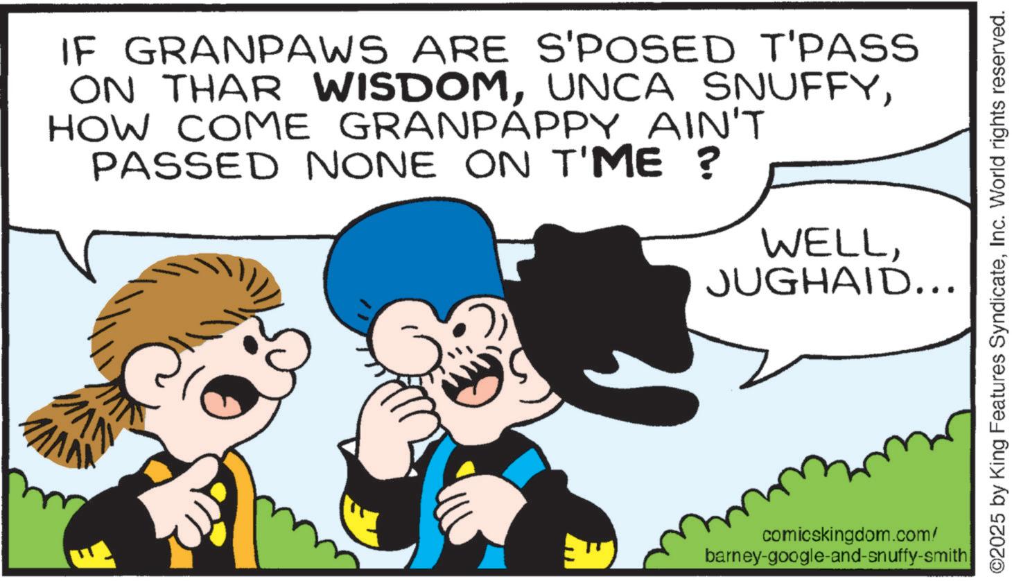 Animation OCR: NWI IF GRANPAWS ARE S'POSED T'PASS ON THAR WISDOMHOW COME GRANPAPPY AIN'T PASSED NONE ON T'ME ? WELLJUGHAID... ©2025 by King Features SyndicateInc. World rights reserved. comicskingdom.com/ barney-google-and-snuffy-smith NWI IF GRANPAWS ARE S'POSED T'PASS ON THAR WISDOMUNCA SNUFFYHOW COME GRANPAPPY AIN'T PASSED NONE ON T'ME ? WELLJUGHAID ... © 2025 by King Features SyndicateInc. World rights reserved . comicskingdom.com/ barney - google - and - snuffy - smith