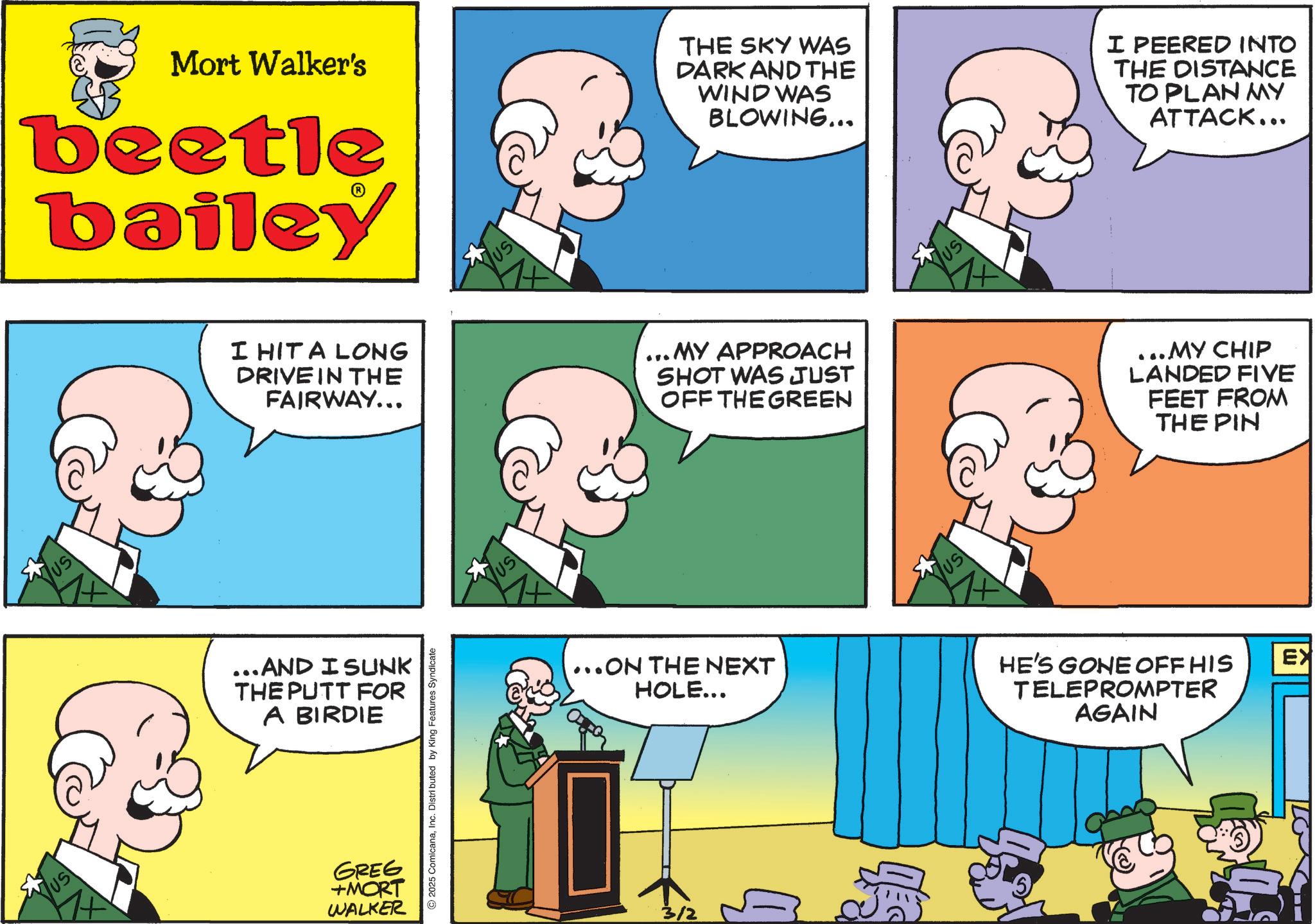 Fictional character OCR: US US Mort Walker's beetle bailey I HIT A LONG DRIVE IN THE FAIRWAY... ...AND I SUNK THE PUTT FOR A BIRDIE GREG +MORT WALKER 2025 ComicanaInc. Distributed by King Features Syndicate ?? US THE SKY WAS DARK AND THE WIND WAS BLOWING... I PEERED INTO THE DISTANCE TO PLAN MY ATTACK... ... MY APPROACH SHOT WAS JUST OFF THE GREEN ...ON THE NEXT HOLE... US |??| ...MY CHIP LANDED FIVE FEET FROM THE PIN HE'S GONE OFF HIS TELEPROMPTER AGAIN EX US US Mort Walker's beetle bailey I HIT A LONG DRIVE IN THE FAIRWAY ... ... AND I SUNK THE PUTT FOR A BIRDIE GREG + MORT WALKER 2025 ComicanaInc. Distributed by King Features Syndicate ?? US THE SKY WAS DARK AND THE WIND WAS BLOWING ... I PEERED INTO THE DISTANCE TO PLAN MY ATTACK ... ... MY APPROACH SHOT WAS JUST OFF THE GREEN ... ON THE NEXT HOLE ... US | ?? | ... MY CHIP LANDED FIVE FEET FROM THE PIN HE'S GONE OFF HIS TELEPROMPTER AGAIN EX