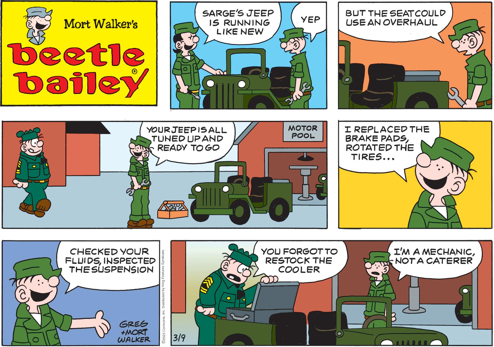 Comics OCR: SARGE'S JEEP Mort Walker's IS RUNNING LIKE NEW beetle bailey CHECKED YOUR FLUIDSINSPECTED THE SUSPENSION GREG +MORT WALKER YOUR JEEPISALL TUNED UP AND READY TO GO ©2025 ComicanaInc. Distributed by King Features Syndicate. 3/9 34 YEP MOTOR POOL YOU FORGOT TO RESTOCK THE COOLER BUT THE SEAT COULD USE AN OVERHAUL I REPLACED THE BRAKE PADSROTATED THE TIRES... I'M A MECHANICNOT A CATERER SARGE'S JEEP Mort Walker's IS RUNNING LIKE NEW beetle bailey CHECKED YOUR FLUIDSINSPECTED THE SUSPENSION GREG + MORT WALKER YOUR JEEPISALL TUNED UP AND READY TO GO © 2025 ComicanaInc. Distributed by King Features Syndicate . 3/9 34 YEP MOTOR POOL YOU FORGOT TO RESTOCK THE COOLER BUT THE SEAT COULD USE AN OVERHAUL I REPLACED THE BRAKE PADSROTATED THE TIRES ... I'M A MECHANICNOT A CATERER