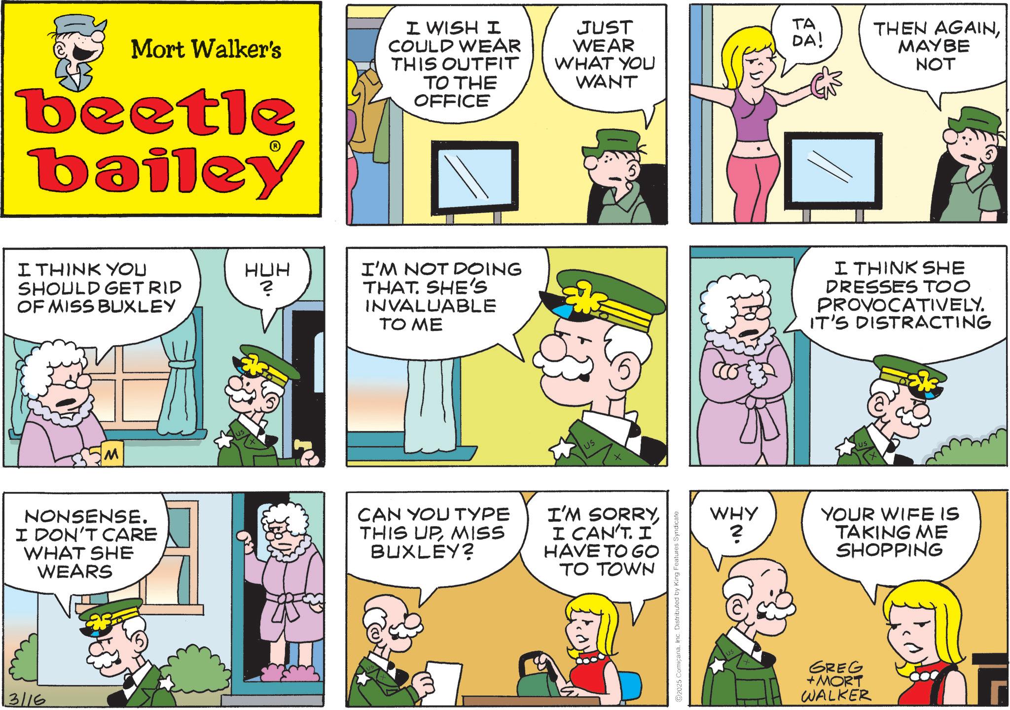 Illustration OCR: Mort Walker's beetle bailey I WISH I COULD WEAR THIS OUTFIT TO THE OFFICE JUST WEAR WHAT YOU WANT I THINK YOU HUH SHOULD GET RID ? OF MISS BUXLEY M I'M NOT DOING THAT. SHE'S INVALUABLE TO ME US NONSENSE. I DON'T CARE WHAT SHE WEARS CAN YOU TYPE THIS UPMISS BUXLEY? I'M SORRYI CAN'T. I HAVE TO GO TO TOWN 3/16 2025 ComicanaInc. Distributed by King Features Syndicate TA DA! THEN AGAINMAYBE NOT I THINK SHE DRESSES TOO PROVOCATIVELY. IT'S DISTRACTING WHY •N YOUR WIFE IS TAKING ME SHOPPING GREG +MORT WALKER Mort Walker's beetle bailey I WISH I COULD WEAR THIS OUTFIT TO THE OFFICE JUST WEAR WHAT YOU WANT I THINK YOU HUH SHOULD GET RID ? OF MISS BUXLEY M I'M NOT DOING THAT . SHE'S INVALUABLE TO ME US NONSENSE . I DON'T CARE WHAT SHE WEARS CAN YOU TYPE THIS UPMISS BUXLEY ? I'M SORRYI CAN'T . I HAVE TO GO TO TOWN 3/16 2025 ComicanaInc. Distributed by King Features Syndicate TA DA ! THEN AGAINMAYBE NOT I THINK SHE DRESSES TOO PROVOCATIVELY . IT'S DISTRACTING WHY • N YOUR WIFE IS TAKING ME SHOPPING GREG + MORT WALKER