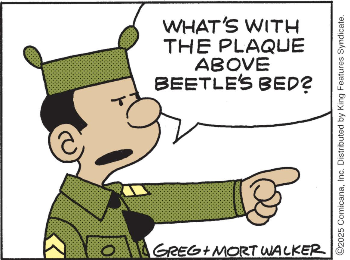 Fictional character OCR: O GREG + MORT WALKER WHAT'S WITH THE PLAQUE ABOVE BEETLE'S BED? ©2025 ComicanaInc. Distributed by King Features Syndicate. O GREG + MORT WALKER WHAT'S WITH THE PLAQUE ABOVE BEETLE'S BED ? © 2025 ComicanaInc. Distributed by King Features Syndicate .