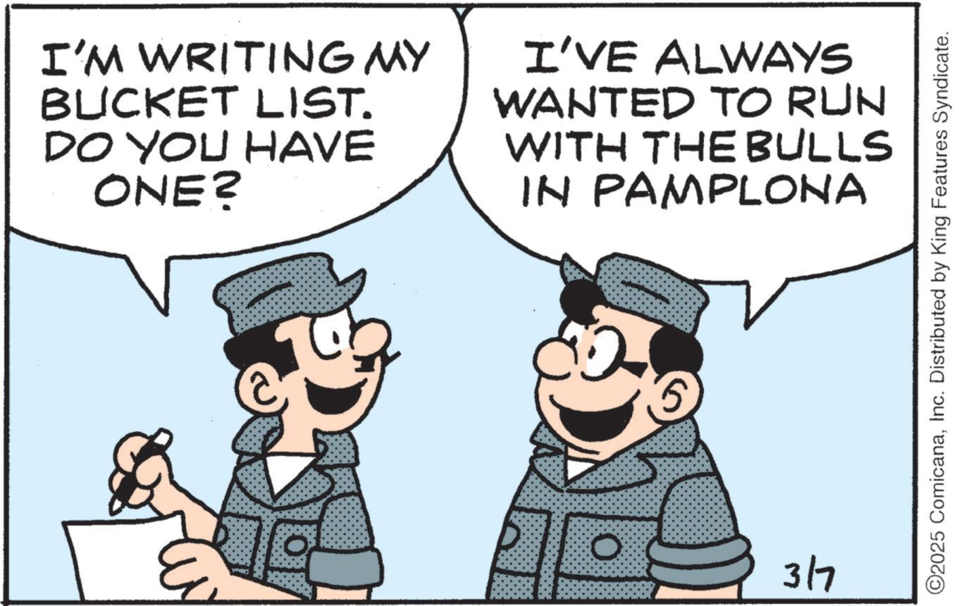 Animated cartoon OCR: I'M WRITING MY BUCKET LIST. DO YOU HAVE ONE? I'VE ALWAYS WANTED TO RUN WITH THE BULLS IN PAMPLONA 0 3/7 ©2025 ComicanaInc. Distributed by King Features Syndicate. I'M WRITING MY BUCKET LIST . DO YOU HAVE ONE ? I'VE ALWAYS WANTED TO RUN WITH THE BULLS IN PAMPLONA 0 3/7 © 2025 ComicanaInc. Distributed by King Features Syndicate .