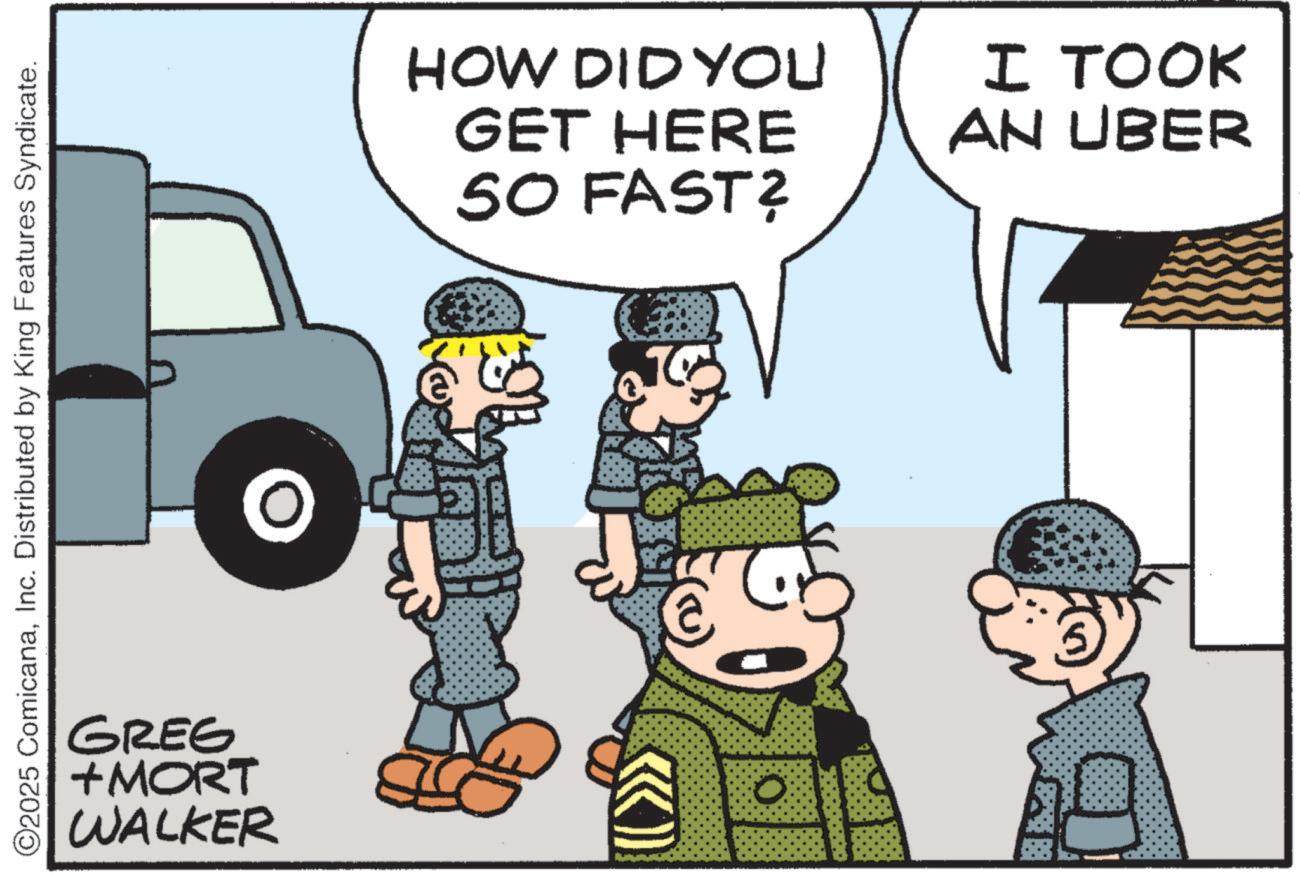 Soldier OCR: ©2025 ComicanaInc. Distributed by King Features Syndicate. GREG +MORT WALKER O HOW DID YOU GET HERE SO FAST? € I TOOK AN UBER © 2025 ComicanaInc. Distributed by King Features Syndicate . GREG + MORT WALKER O HOW DID YOU GET HERE SO FAST ? € I TOOK AN UBER