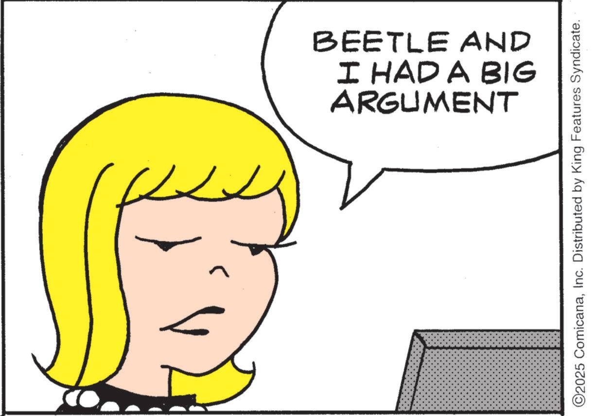 Graphics OCR: ARGUMENT I HAD A BIG BEETLE AND ©2025 ComicanaInc. Distributed by King Features Syndicate. ARGUMENT I HAD A BIG BEETLE AND © 2025 ComicanaInc. Distributed by King Features Syndicate .