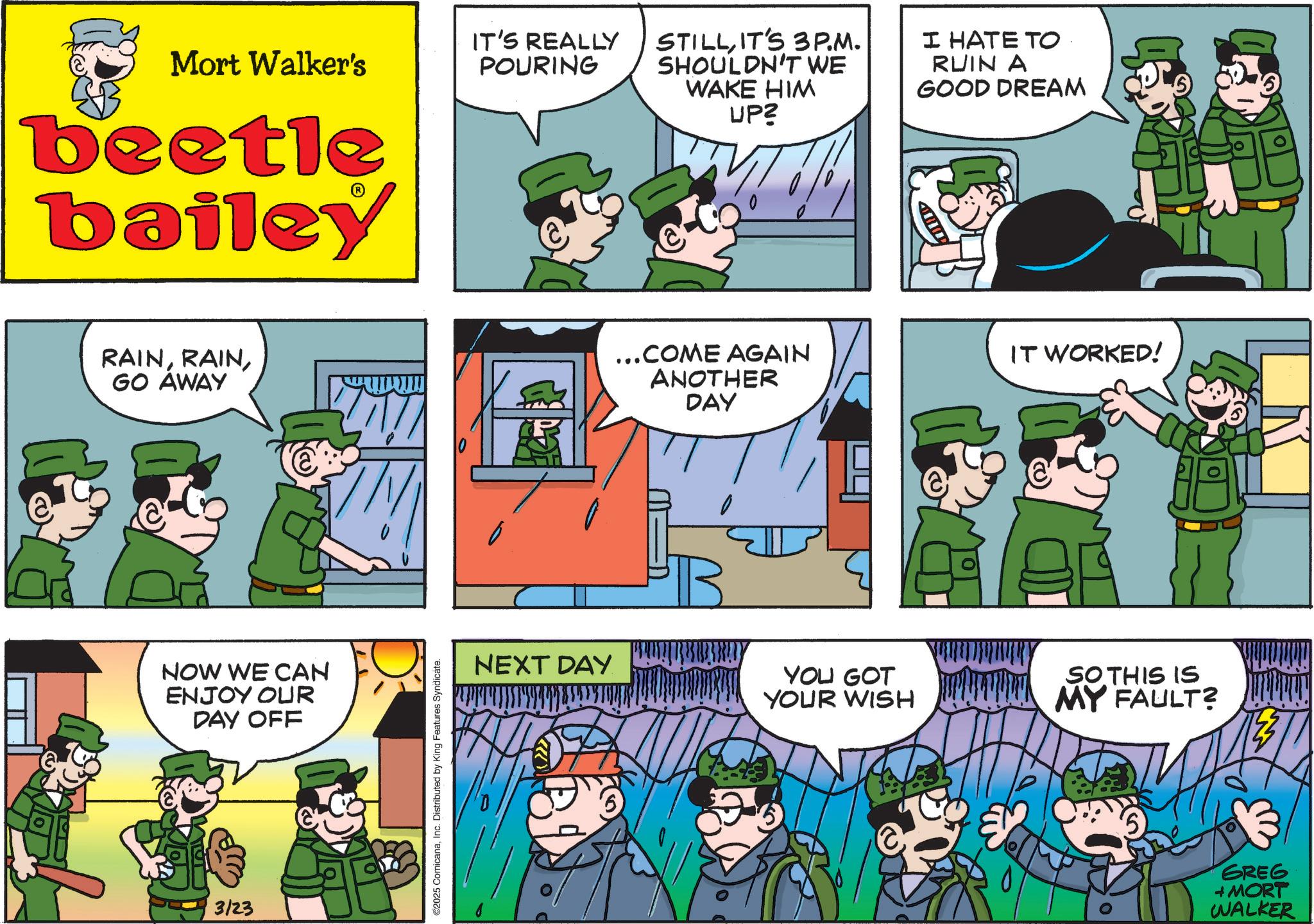 Animated cartoon OCR: Mort Walker's beetle bailey IT'S REALLY POURING STILLIT'S 3P.M. SHOULDN'T WE WAKE HIM UP? I HATE TO RUIN A GOOD DREAM RAINGO AWAY ...COME AGAIN ANOTHER DAY NOW WE CAN ENJOY OUR DAY OFF 3/23 ©2025 ComicanaInc. Distributed by King Features Syndicate. NEXT DAY B YOU GOT YOUR WISH IT WORKED! SO THIS IS MY FAULT? GREG + MORT WALKER Mort Walker's beetle bailey IT'S REALLY POURING STILLIT'S 3P.M. SHOULDN'T WE WAKE HIM UP ? I HATE TO RUIN A GOOD DREAM RAINGO AWAY ... COME AGAIN ANOTHER DAY NOW WE CAN ENJOY OUR DAY OFF 3/23 © 2025 ComicanaInc. Distributed by King Features Syndicate . NEXT DAY B YOU GOT YOUR WISH IT WORKED ! SO THIS IS MY FAULT ? GREG + MORT WALKER