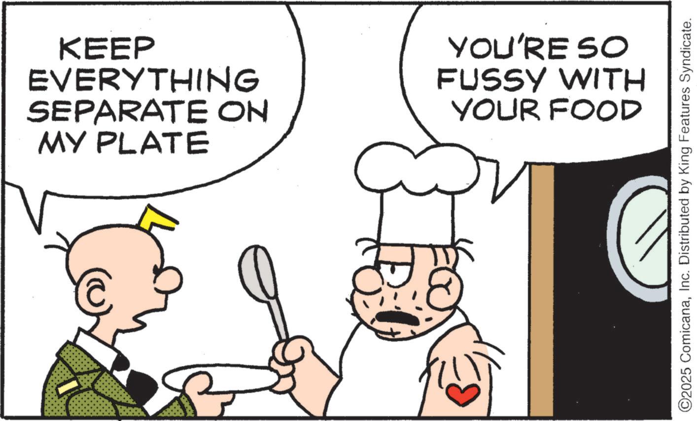 Chef OCR: KEEP EVERYTHING SEPARATE ON MY PLATE YOU'RE SO FUSSY WITH YOUR FOOD ©2025 ComicanaInc. Distributed by King Features Syndicate. KEEP EVERYTHING SEPARATE ON MY PLATE YOU'RE SO FUSSY WITH YOUR FOOD © 2025 ComicanaInc. Distributed by King Features Syndicate .
