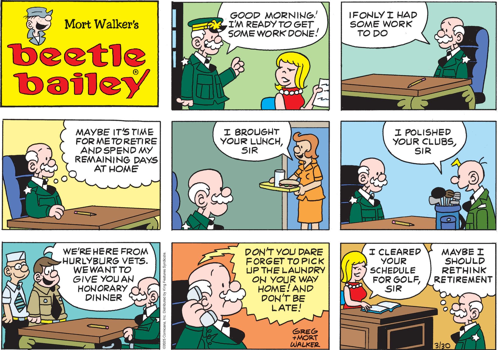 Animated cartoon OCR: Mort Walker's beetle bailey GOOD MORNING! I'M READY TO GET SOME WORK DONE! IF ONLY I HAD SOME WORK TO DO MAYBE IT'S TIME FOR ME TO RETIRE AND SPEND MY REMAINING DAYS AT HOME I BROUGHT YOUR LUNCHSIR I POLISHED YOUR CLUBSSIR WE'RE HERE FROM HURLYBURG VETS. WE WANT TO GIVE YOU AN HONORARY DINNER 2025 ComicanaInc. Distributed by King Features Syndicate. DON'T YOU DARE FORGET TO PICK UP THE LAUNDRY ON YOUR WAY HOME! AND DON'T BE LATE! I CLEARED YOUR SCHEDULE FOR GOLFSIR MAYBE I SHOULD RETHINK RETIREMENT GREG +MORT WALKER 3/30 Mort Walker's beetle bailey GOOD MORNING ! I'M READY TO GET SOME WORK DONE ! IF ONLY I HAD SOME WORK TO DO MAYBE IT'S TIME FOR ME TO RETIRE AND SPEND MY REMAINING DAYS AT HOME I BROUGHT YOUR LUNCHSIR I POLISHED YOUR CLUBSSIR WE'RE HERE FROM HURLYBURG VETS . WE WANT TO GIVE YOU AN HONORARY DINNER 2025 ComicanaInc. Distributed by King Features Syndicate . DON'T YOU DARE FORGET TO PICK UP THE LAUNDRY ON YOUR WAY HOME ! AND DON'T BE LATE ! I CLEARED YOUR SCHEDULE FOR GOLFSIR MAYBE I SHOULD RETHINK RETIREMENT GREG + MORT WALKER 3/30