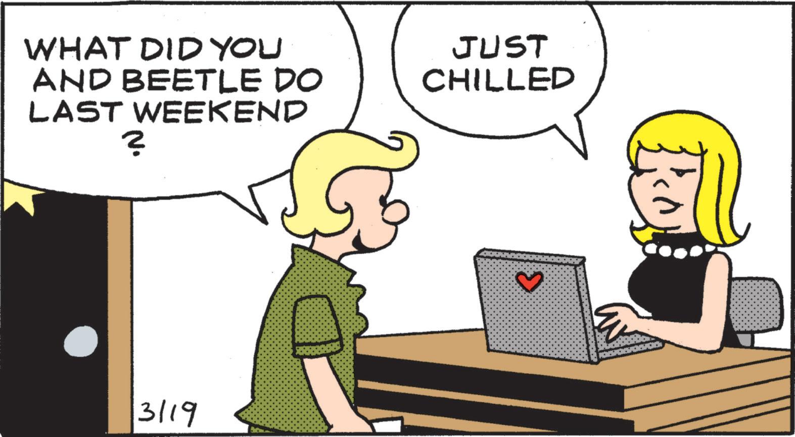 Animated cartoon OCR: WHAT DID YOU AND BEETLE DO LAST WEEKEND ? JUST CHILLED 3/19 ? WHAT DID YOU AND BEETLE DO LAST WEEKEND ? JUST CHILLED 3/19 ?