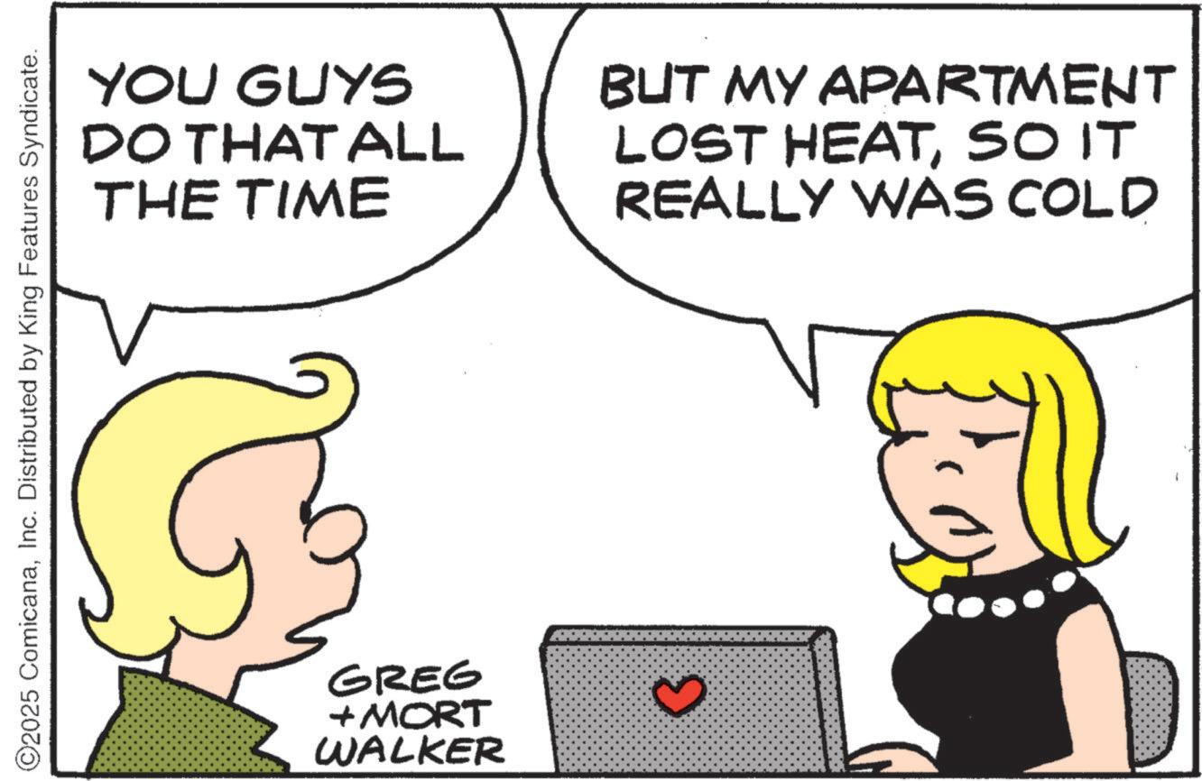 Animated cartoon OCR: ©2025 ComicanaInc. Distributed by King Features Syndicate. YOU GUYS DO THAT ALL THE TIME GREG + MORT WALKER BUT MY APARTMENT LOST HEATSO IT REALLY WAS COLD © 2025 ComicanaInc. Distributed by King Features Syndicate . YOU GUYS DO THAT ALL THE TIME GREG + MORT WALKER BUT MY APARTMENT LOST HEATSO IT REALLY WAS COLD