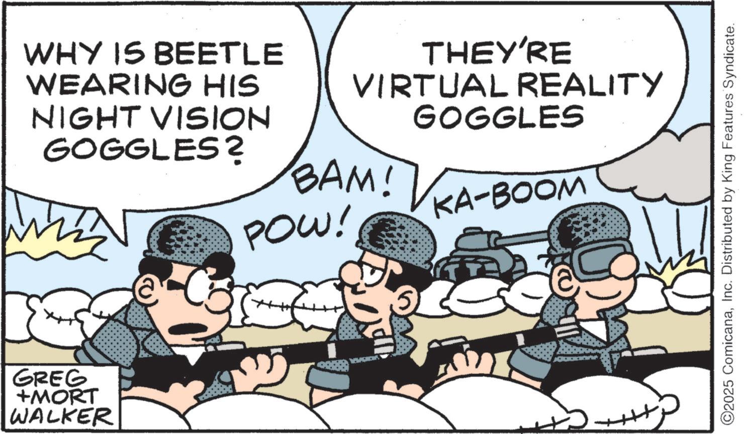 Military OCR: WHY IS BEETLE WEARING HIS NIGHT VISION GOGGLES? GREG +MORT WALKER THEY'RE VIRTUAL REALITY GOGGLES BAM! POW! KA-BOOM ++ ©2025 ComicanaInc. Distributed by King Features Syndicate. WHY IS BEETLE WEARING HIS NIGHT VISION GOGGLES ? GREG + MORT WALKER THEY'RE VIRTUAL REALITY GOGGLES BAM ! POW ! KA - BOOM ++ © 2025 ComicanaInc. Distributed by King Features Syndicate .