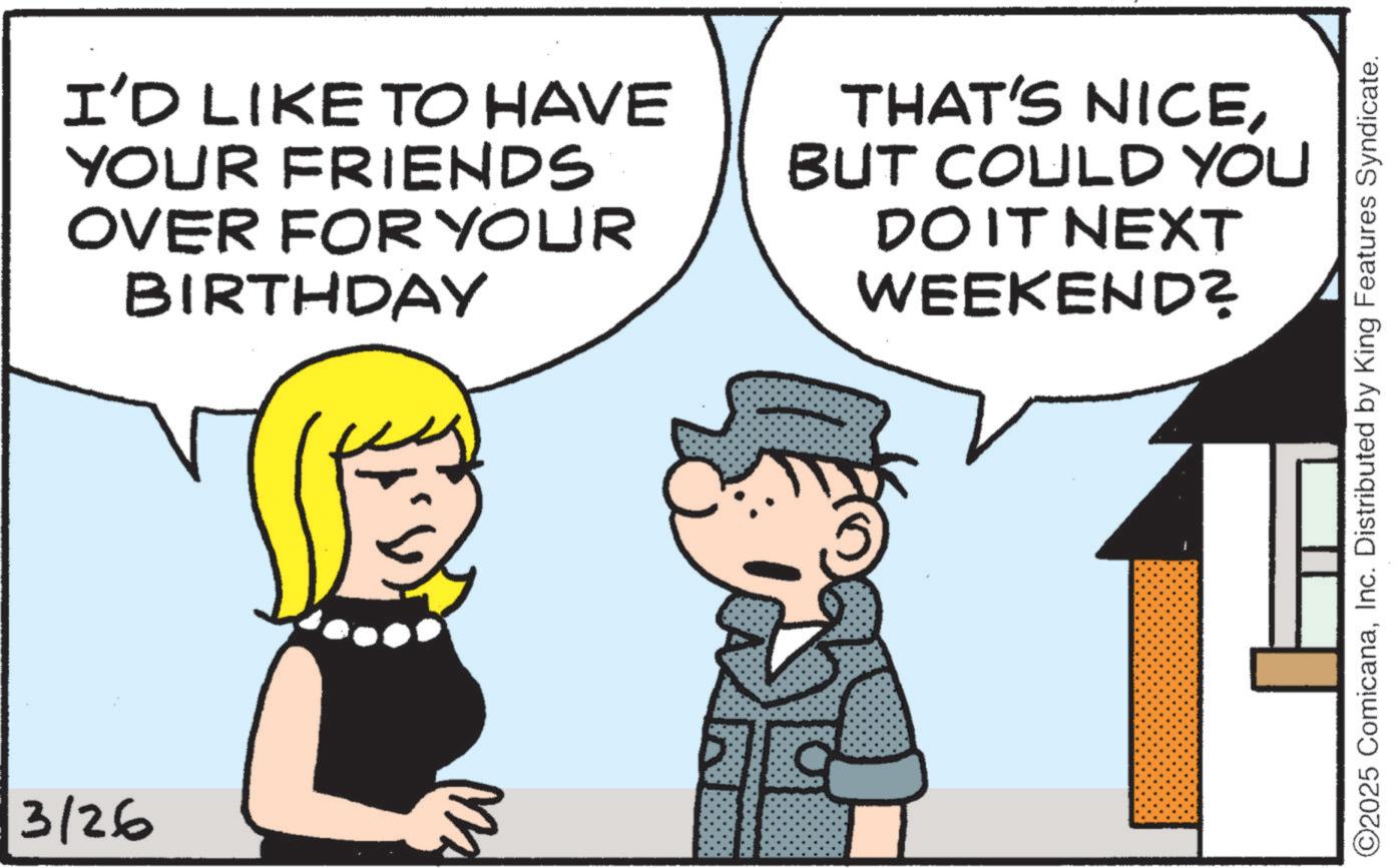 Animation OCR: 3/26 I'D LIKE TO HAVE YOUR FRIENDS OVER FOR YOUR BIRTHDAY THAT'S NICEBUT COULD YOU DO IT NEXT WEEKEND? ©2025 ComicanaInc. Distributed by King Features Syndicate. 3/26 I'D LIKE TO HAVE YOUR FRIENDS OVER FOR YOUR BIRTHDAY THAT'S NICEBUT COULD YOU DO IT NEXT WEEKEND ? © 2025 ComicanaInc. Distributed by King Features Syndicate .