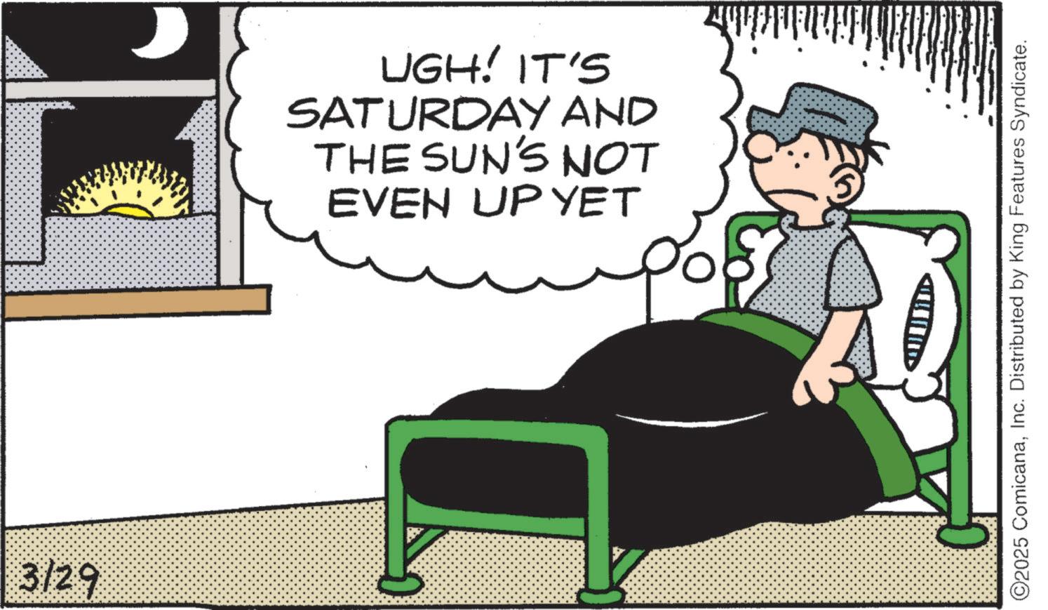 Fictional character OCR: 3/29 ? UGH! IT'S SATURDAY AND THE SUN'S NOT EVEN UP YET ©2025 ComicanaInc. Distributed by King Features Syndicate. 3/29 ? UGH ! IT'S SATURDAY AND THE SUN'S NOT EVEN UP YET © 2025 ComicanaInc. Distributed by King Features Syndicate .