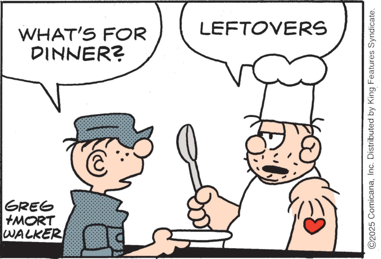 Cook OCR: WALKER +MORT GREG DINNER? WHAT'S FOR LEFTOVERS ©2025 ComicanaInc. Distributed by King Features Syndicate. WALKER + MORT GREG DINNER ? WHAT'S FOR LEFTOVERS © 2025 ComicanaInc. Distributed by King Features Syndicate .