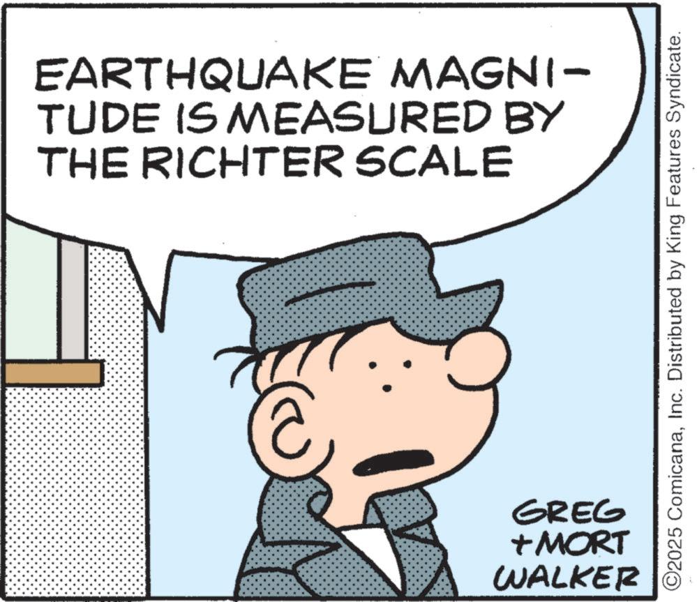 Photo caption OCR: EARTHQUAKE MAGNI- TUDE IS MEASURED BY THE RICHTER SCALE ©2025 ComicanaInc. Distributed by King Features Syndicate. GREG + MORT WALKER EARTHQUAKE MAGNI- TUDE IS MEASURED BY THE RICHTER SCALE © 2025 ComicanaInc. Distributed by King Features Syndicate . GREG + MORT WALKER