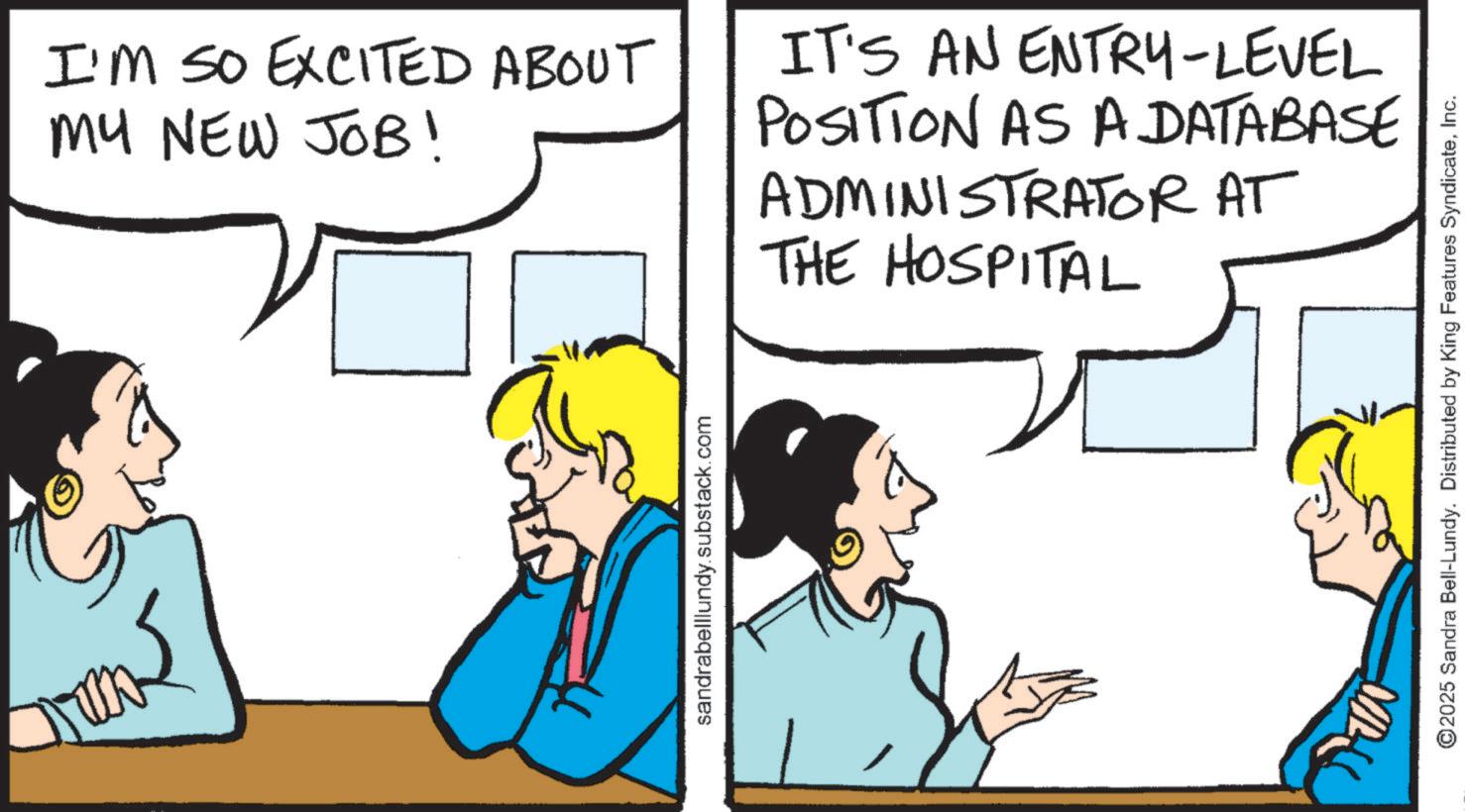 Comic book OCR: I'M SO EXCITED ABOUT MY NEW JOB! IT'S AN ENTRY-LEVEL POSITION AS A DATABASE ADMINISTRATOR AT THE HOSPITAL sandrabelllundy.substack.com ??? ©2025 Sandra Bell-Lundy. Distributed by King Features SyndicateInc. I'M SO EXCITED ABOUT MY NEW JOB ! IT'S AN ENTRY - LEVEL POSITION AS A DATABASE ADMINISTRATOR AT THE HOSPITAL sandrabelllundy.substack.com ??? © 2025 Sandra Bell - Lundy . Distributed by King Features Syndicate
