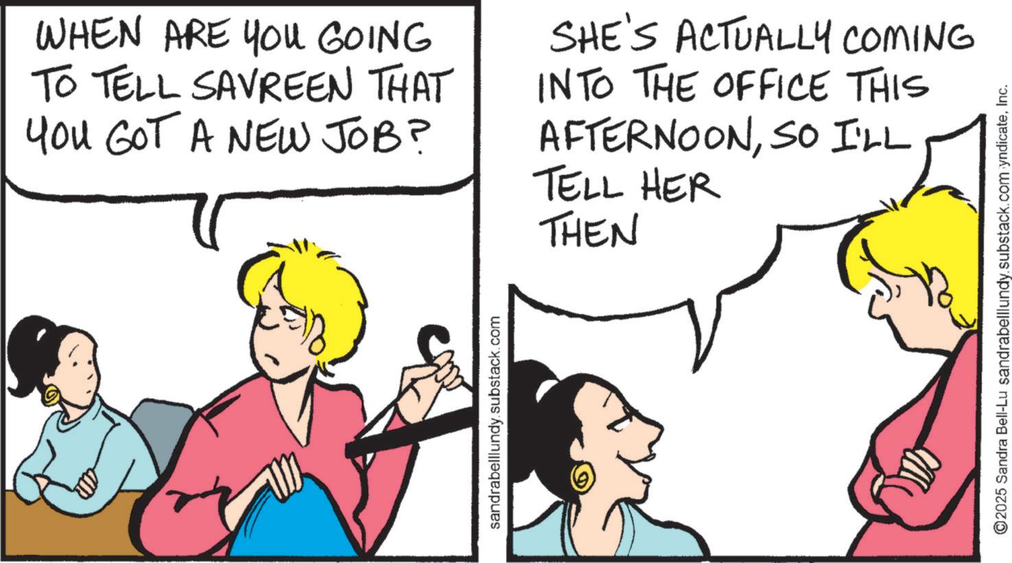 Comic book OCR: WHEN ARE YOU GOING TO TELL SAVREEN THAT You GOT A NEW JOB? SHE'S ACTUALLY COMING INTO THE OFFICE THIS AFTERNOONSO I'LL TELL HER THEN sandrabelllundy.substack.com ©2025 Sandra Bell-Lu sandrabelllundy.substack.com yndicateInc. WHEN ARE YOU GOING TO TELL SAVREEN THAT You GOT A NEW JOB ? SHE'S ACTUALLY COMING INTO THE OFFICE THIS AFTERNOONSO I'LL TELL HER THEN sandrabelllundy.substack.com © 2025 Sandra Bell - Lu sandrabelllundy.substack.com yndicate