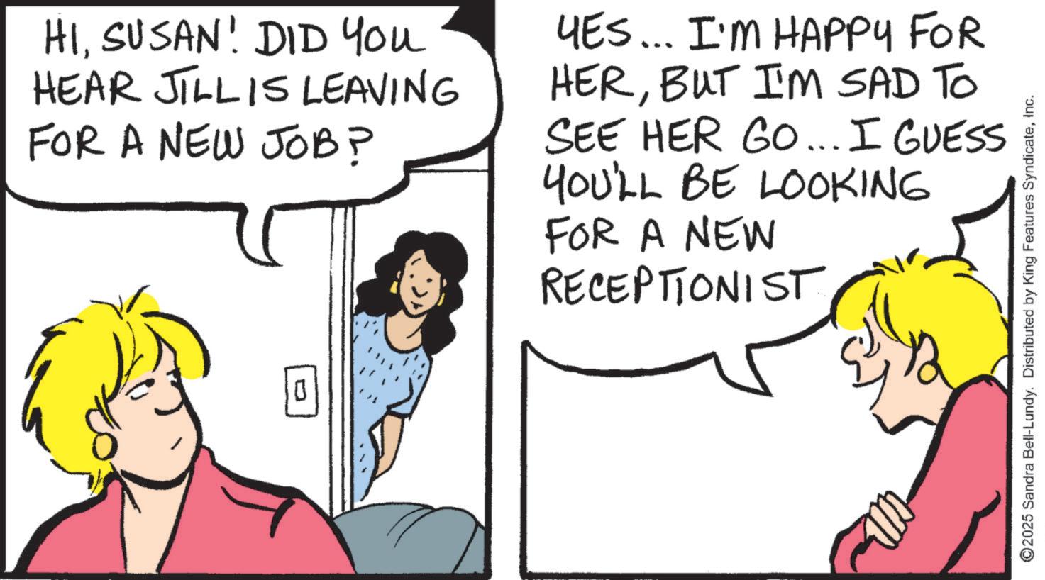 Comics OCR: HISUSAN! DID YOU HEAR JILLIS LEAVING FOR A NEW JOB? YES... I'M HAPPY FOR HERBUT I'M SAD TO SEE HER GO... I GUESS YOU'LL BE LOOKING FOR A NEW RECEPTIONIST 0 ©2025 Sandra Bell-Lundy. Distributed by King Features SyndicateInc. HISUSAN ! DID YOU HEAR JILLIS LEAVING FOR A NEW JOB ? YES ... I'M HAPPY FOR HERBUT I'M SAD TO SEE HER GO ... I GUESS YOU'LL BE LOOKING FOR A NEW RECEPTIONIST 0 © 2025 Sandra Bell - Lundy . Distributed by King Features Syndicate