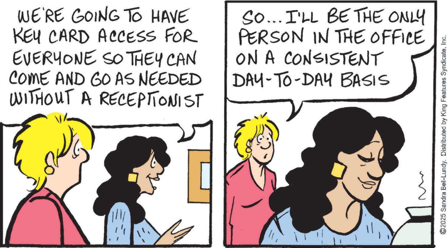 Comic book OCR: WE'RE GOING TO HAVE KEY CARD ACCESS FOR EVERYONE SO THEY CAN COME AND GO AS NEEDED WITHOUT A RECEPTIONIST So... I'LL BE THE ONLY PERSON IN THE OFFICE ON A CONSISTENT DAY-TO-DAY BASIS ©2025 Sandra Bell-Lundy. Distributed by King Features SyndicateInc. WE'RE GOING TO HAVE KEY CARD ACCESS FOR EVERYONE SO THEY CAN COME AND GO AS NEEDED WITHOUT A RECEPTIONIST So ... I'LL BE THE ONLY PERSON IN THE OFFICE ON A CONSISTENT DAY - TO - DAY BASIS © 2025 Sandra Bell - Lundy . Distributed by King Features Syndicate