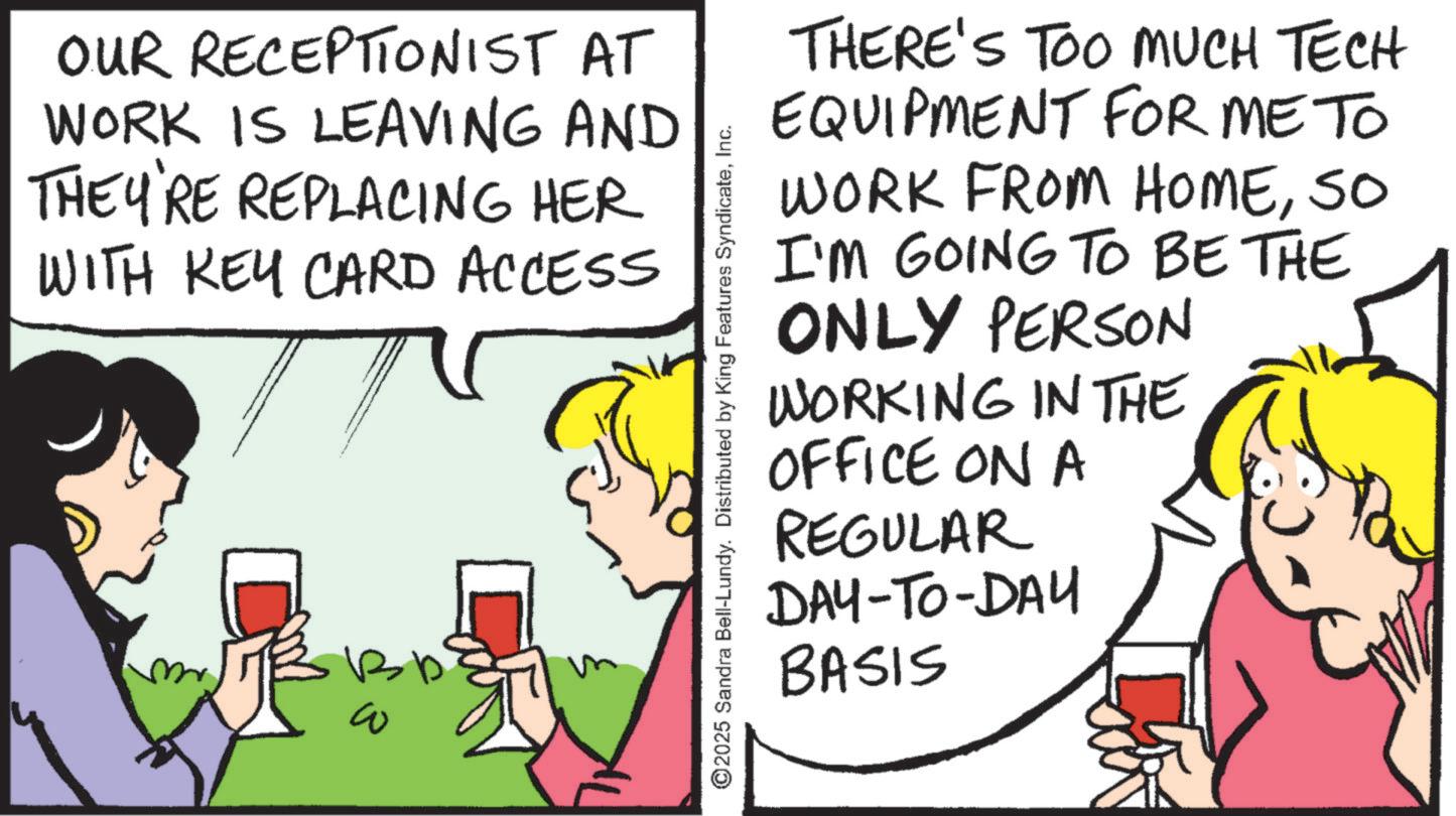 Animation OCR: OUR RECEPTIONIST AT WORK IS LEAVING AND THEY'RE REPLACING HER WITH KEY CARD ACCESS ?? ©2025 Sandra Bell-Lundy. Distributed by King Features SyndicateInc. THERE'S TOO MUCH TECH EQUIPMENT FOR ME TO WORK FROM HOMESO I'M GOING TO BE THE ONLY PERSON WORKING IN THE OFFICE ON A REGULAR DAY-TO-DAY BASIS OUR RECEPTIONIST AT WORK IS LEAVING AND THEY'RE REPLACING HER WITH KEY CARD ACCESS ?? © 2025 Sandra Bell - Lundy . Distributed by King Features SyndicateInc. THERE'S TOO MUCH TECH EQUIPMENT FOR ME TO WORK FROM HOMESO I'M GOING TO BE THE ONLY PERSON WORKING IN THE OFFICE ON A REGULAR DAY - TO - DAY BASIS