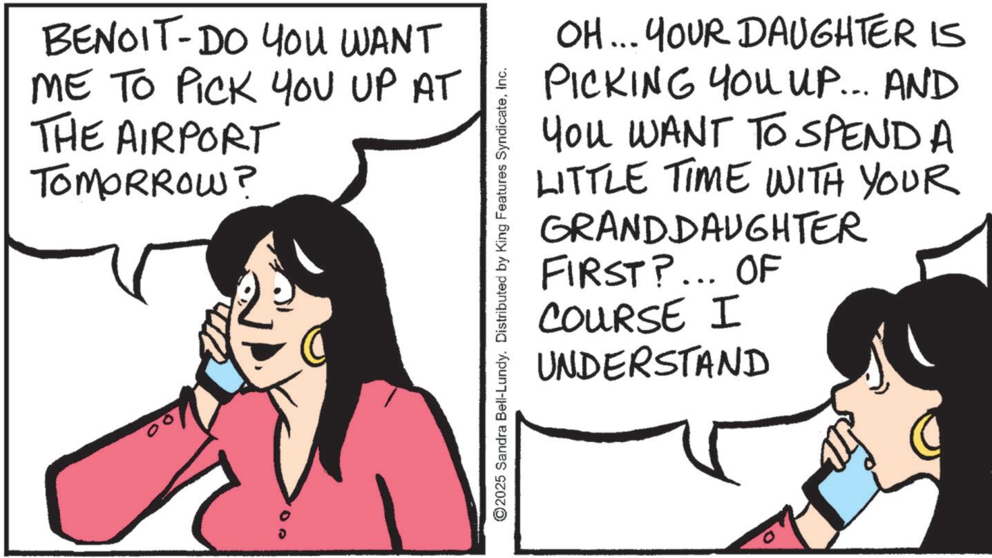 Animated cartoon OCR: BENOIT-DO YOU WANT ME TO PICK YOU UP AT THE AIRPORT TOMORROW? ©2025 Sandra Bell-Lundy. Distributed by King Features SyndicateInc. OH... YOUR DAUGHTER IS PICKING YOU UP... AND You WANT TO SPEND A LITTLE TIME WITH YOUR GRANDDAUGHTER FIRST?... OF COURSE I UNDERSTAND BENOIT - DO YOU WANT ME TO PICK YOU UP AT THE AIRPORT TOMORROW ? © 2025 Sandra Bell - Lundy . Distributed by King Features SyndicateInc. OH ... YOUR DAUGHTER IS PICKING YOU UP ... AND You WANT TO SPEND A LITTLE TIME WITH YOUR GRANDDAUGHTER FIRST ? ... OF COURSE I UNDERSTAND