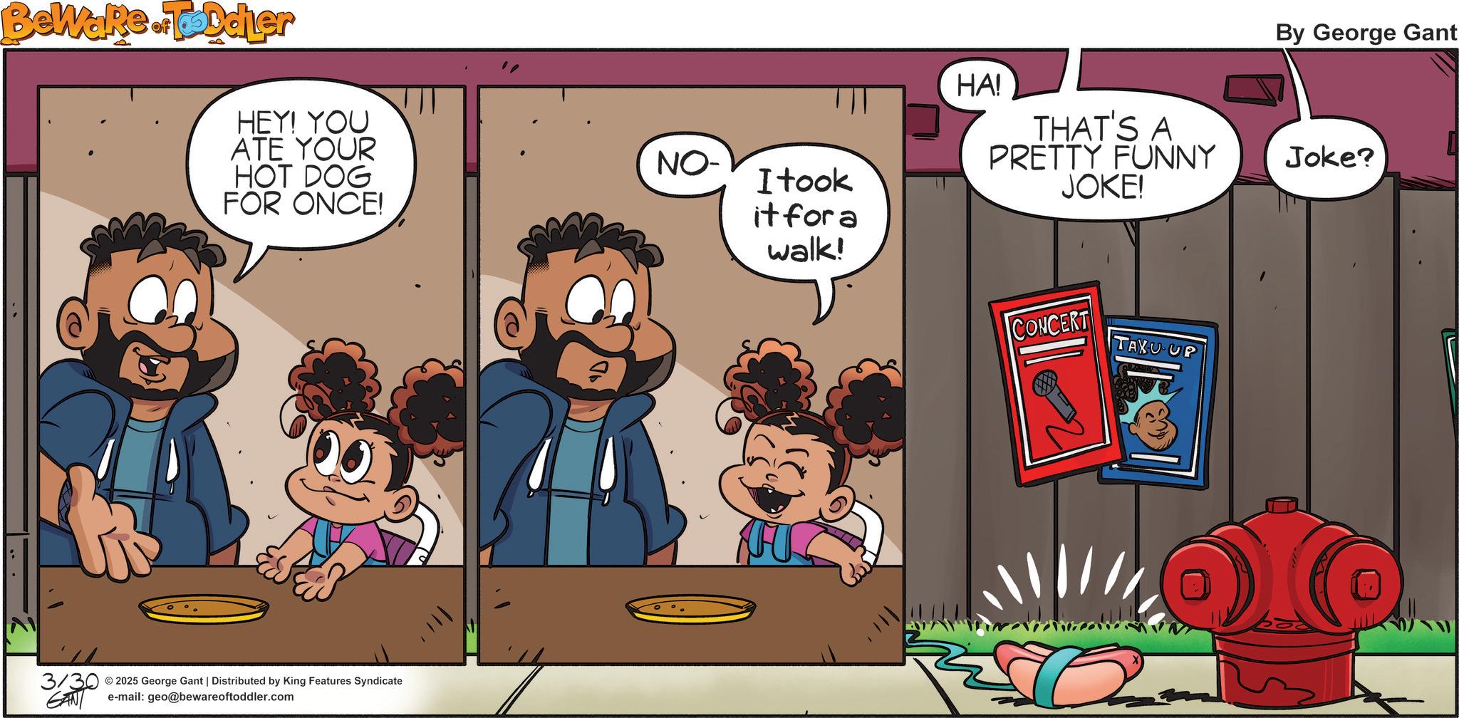 Publication OCR: Bewake.Toddler HEY! YOU ATE YOUR HOT DOG FOR ONCE! NO- © 3/30 2025 George Gant | Distributed by King Features Syndicate e-mail: geo@bewareoftoddler.com I took it for a walk! HA! THAT'S A PRETTY FUNNY JOKE! CONCERT TAXU UP By George Gant Joke? Bewake.Toddler HEY ! YOU ATE YOUR HOT DOG FOR ONCE ! NO- © 3/30 2025 George Gant | Distributed by King Features Syndicate e - mail : geo@bewareoftoddler.com I took it for a walk ! HA ! THAT'S A PRETTY FUNNY JOKE ! CONCERT TAXU UP By George Gant Joke ?