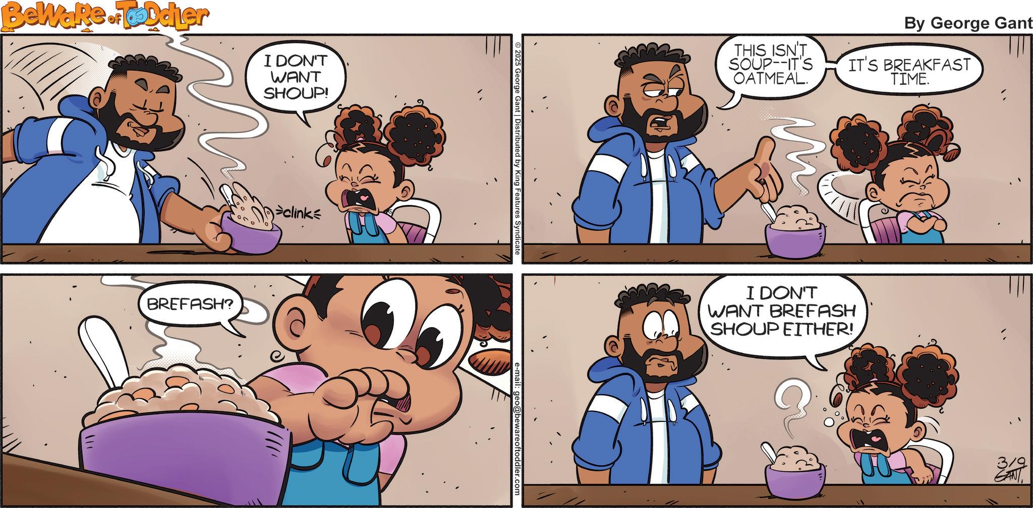 Child OCR: Beware of Toddler I DON'T WANT SHOUP! BREFASH? clink 2025 Georg Features Syndicate By George Gant THIS ISN'T SOUP--IT'S OATMEAL. IT'S BREAKFAST TIME. I DON'T WANT BREFASH SHOUP EITHER! 3/9 GANT Beware of Toddler I DON'T WANT SHOUP ! BREFASH ? clink 2025 Georg Features Syndicate By George Gant THIS ISN'T SOUP -- IT'S OATMEAL . IT'S BREAKFAST TIME . I DON'T WANT BREFASH SHOUP EITHER ! 3/9 GANT