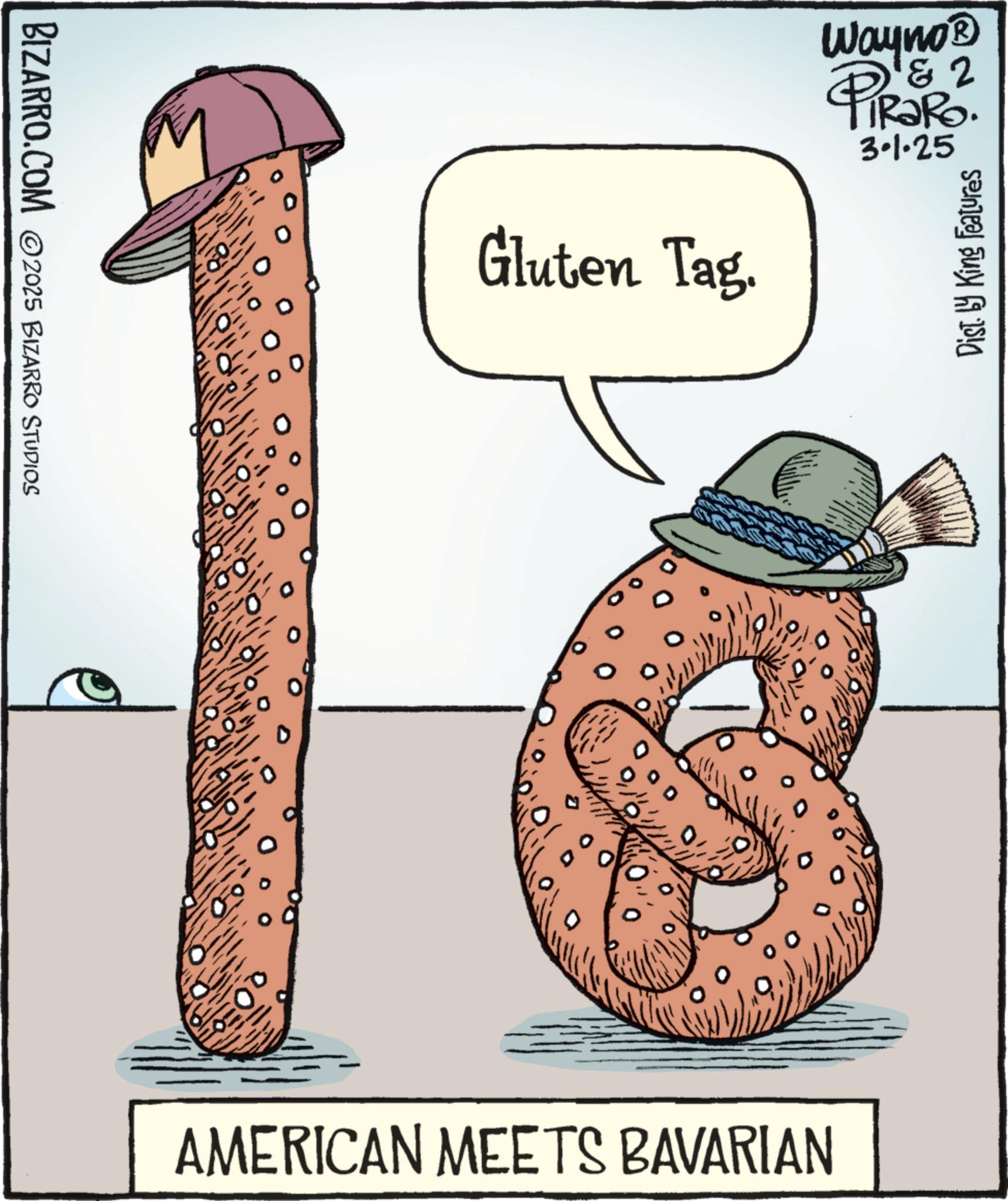 Kielbasa OCR: BIZARRO.COM ©2025 BIZARRO STUDIOS Gluten Tag. Wayno? 1&2 PIR?RO. 3.1.25 Dist. by King Features AMERICAN MEETS BAVARIAN BIZARRO.COM © 2025 BIZARRO STUDIOS Gluten Tag . Wayno? 1 & 2 PIR?RO . 3.1.25 Dist . by King Features AMERICAN MEETS BAVARIAN