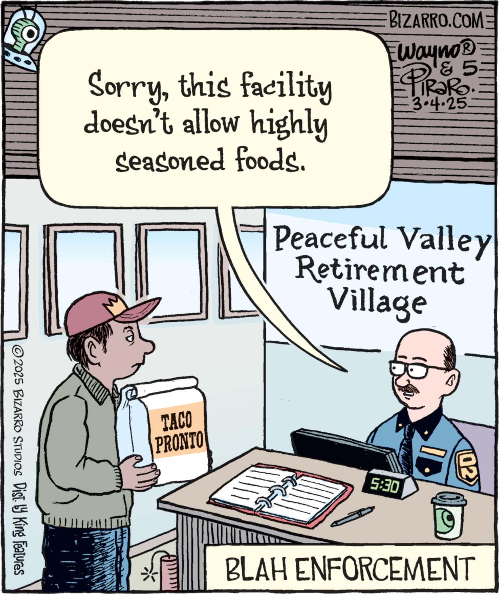 Animated cartoon OCR: Sorrythis facility doesn't allow highly seasoned foods. BIZARRO.COM Ewayno? & 5 RaRo. 3.4.25. Peaceful Valley Retirement Village (D) TACO PRONTO 5:30 ©2025 BIZARRO STUDIOS Dist. by King Features 02 BLAH ENFORCEMENT Sorrythis facility doesn't allow highly seasoned foods . BIZARRO.COM Ewayno? & 5 RaRo . 3.4.25 . Peaceful Valley Retirement Village ( D ) TACO PRONTO 5:30 © 2025 BIZARRO STUDIOS Dist . by King Features 02 BLAH ENFORCEMENT