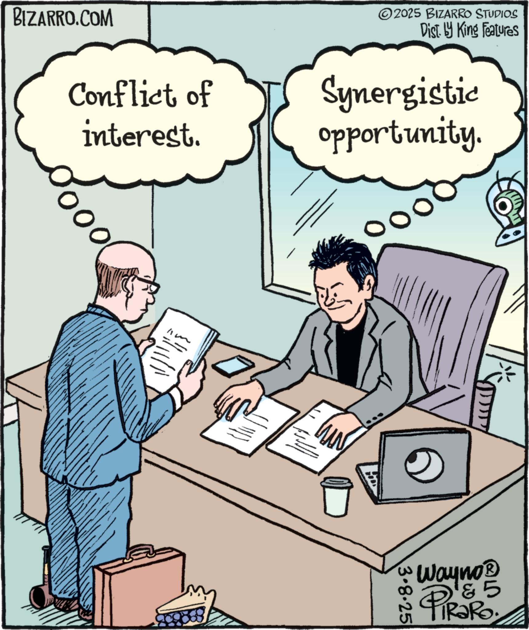 Output device OCR: BIZARRO.COM 2025 BIZARRO STUDIOS Dist. by King Features Conflict of interest. Synergistic opportunity. w 3.8.25 5 Wayno? PiRaRo. BIZARRO.COM 2025 BIZARRO STUDIOS Dist . by King Features Conflict of interest . Synergistic opportunity . w 3.8.25 5 Wayno? PiRaRo .