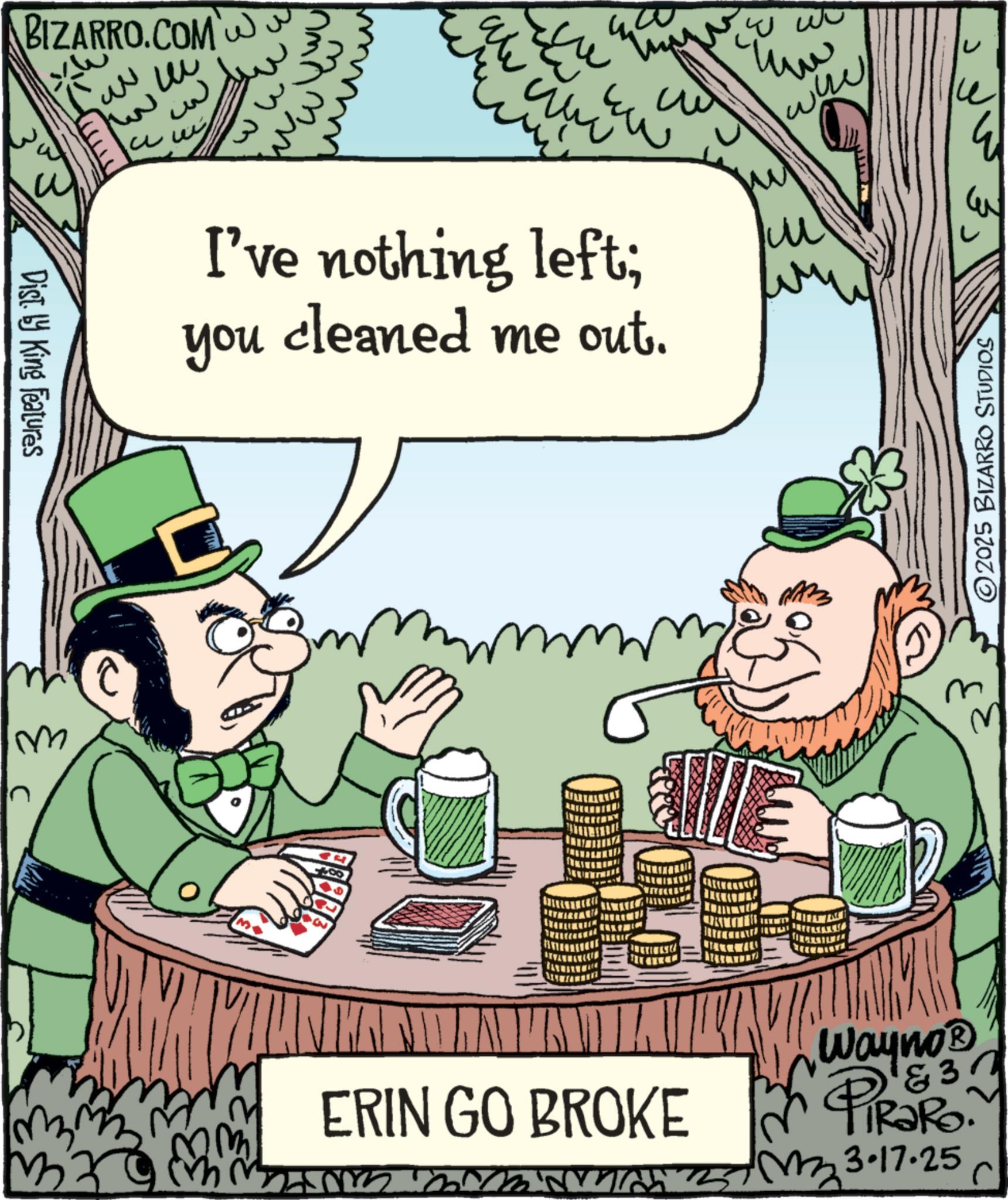 Saint Patrick's Day OCR: M Dist. by King Features BIZARRO.COM ??? ? ?? ??? are www I've nothing left; cleaned me out. you www mm ERIN GO BROKE 1834 Wayno? PiRaRo &3 m mz 3.17.25 C ©2025 BIZARRO STUDIOS M Dist . by King Features BIZARRO.COM ??? ? ?? ??? are www I've nothing left ; cleaned me out . you www mm ERIN GO BROKE 1834 Wayno? PiRaRo & 3 m mz 3.17.25 C © 2025 BIZARRO STUDIOS