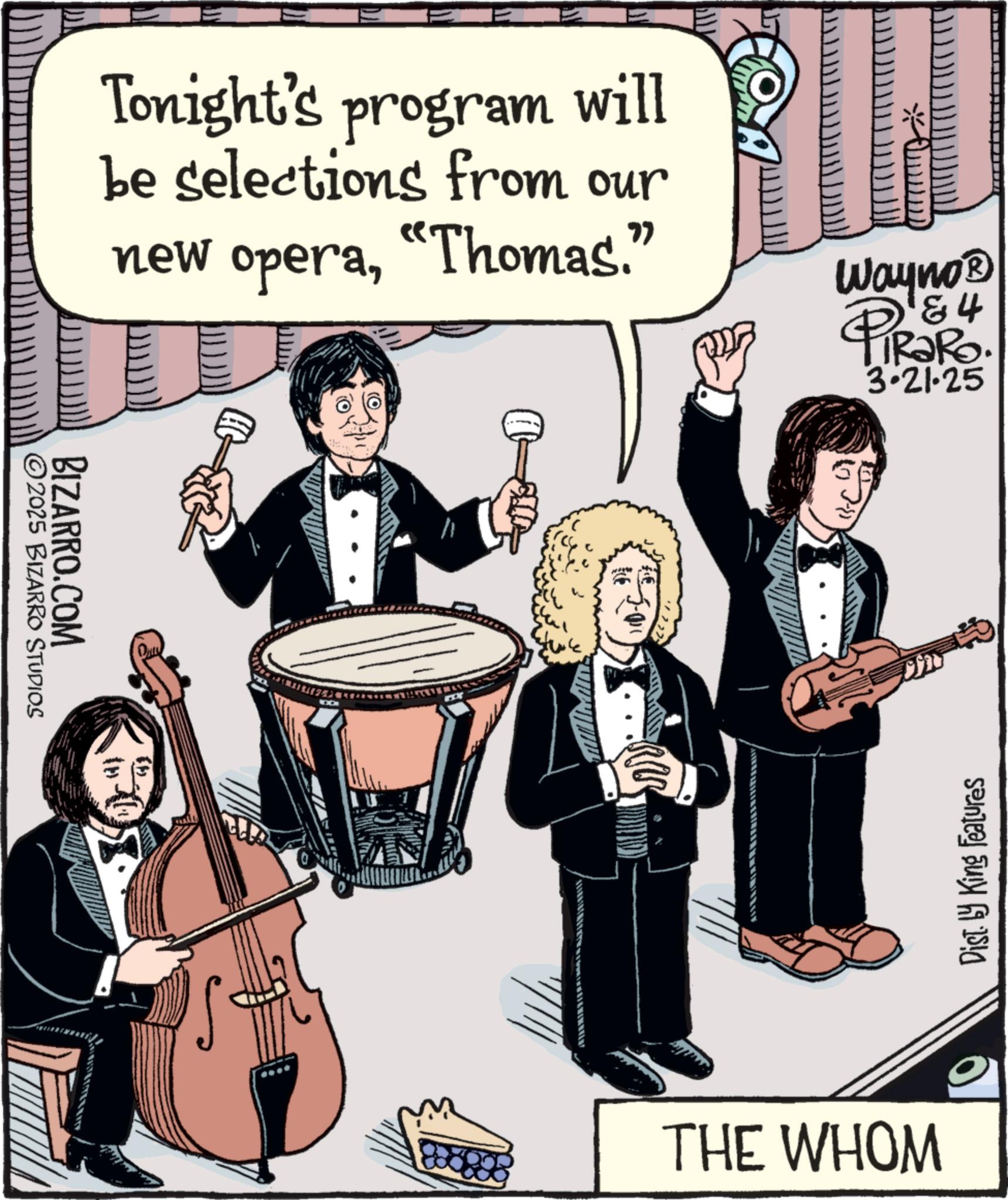 Drumhead OCR: 157 Tonight's program will be selections from our new opera"Thomas." Wayno? 4 PiRaRo 3-21-25 2025 BIZARRO STUDIOS BIZARRO.COM Dist. by King Features THE WHOM 157 Tonight's program will be selections from our new opera" Thomas . " Wayno? 4 PiRaRo 3-21-25 2025 BIZARRO STUDIOS BIZARRO.COM Dist . by King Features THE WHOM