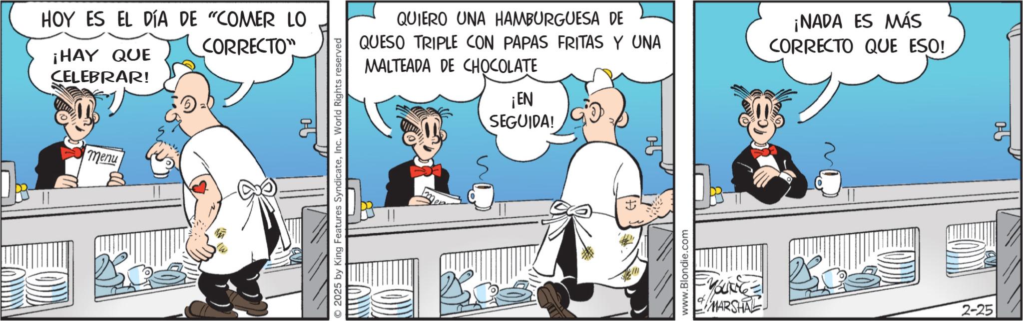 Comic book OCR: HOY ES EL DÍA DE "COMER LO ¡HAY QUE CORRECTO CELEBRAR! menu © 2025 by King Features SyndicateInc. World Rights reserved QUIERO UNA HAMBURGUESA DE QUESO TRIPLE CON PAPAS FRITAS Y UNA MALTEADA DE CHOCOLATE ¡NADA ES MÁS CORRECTO QUE ESO! ¡EN SEGUIDA! www.Blondie.com MARSHAL 2-25 0-5 HOY ES EL DÍA DE " COMER LO ¡ HAY QUE CORRECTO CELEBRAR ! menu © 2025 by King Features SyndicateInc. World Rights reserved QUIERO UNA HAMBURGUESA DE QUESO TRIPLE CON PAPAS FRITAS Y UNA MALTEADA DE CHOCOLATE ¡ NADA ES MÁS CORRECTO QUE ESO ! ¡ EN SEGUIDA ! www.Blondie.com MARSHAL 2-25 0-5