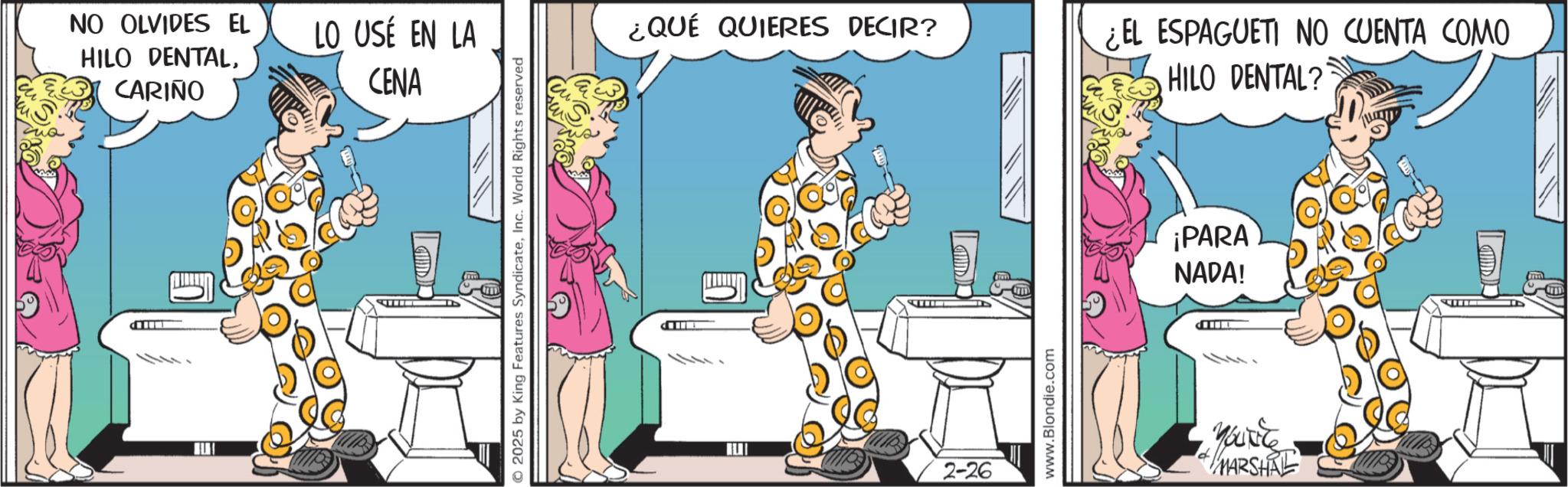 Comic book OCR: P NO OLVIDES EL HILO DENTALCARIÑO LO USÉ EN LA CENA 2025 by King Features SyndicateInc. World Rights reserved ¿QUÉ QUIERES DECIR? 2-26 www.Blondie.com ¿EL ESPAGUETI NO CUENTA COMO HILO DENTAL? ¡PARA NADA! ----- YOU'RE MARSHAL P NO OLVIDES EL HILO DENTALCARIÑO LO USÉ EN LA CENA 2025 by King Features SyndicateInc. World Rights reserved ¿ QUÉ QUIERES DECIR ? 2-26 www.Blondie.com ¿ EL ESPAGUETI NO CUENTA COMO HILO DENTAL ? ¡ PARA NADA ! ----- YOU'RE MARSHAL