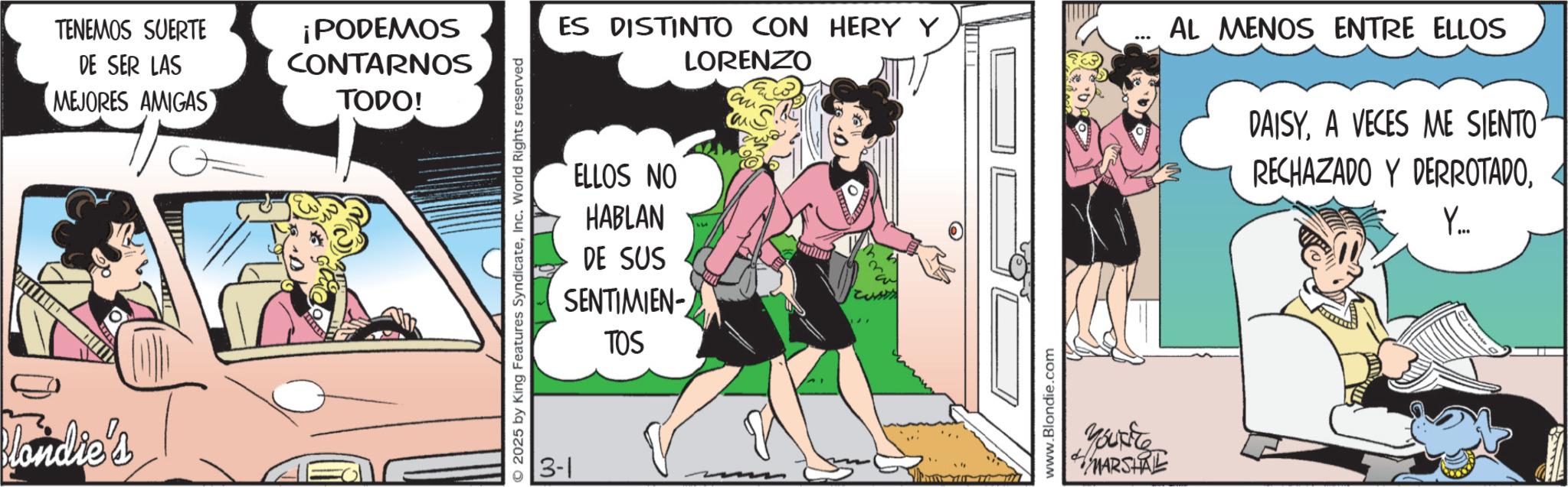 Publication OCR: TENEMOS SUERTE DE SER LAS ¡PODEMOS CONTARNOS MEJORES AMIGAS TODO! Blondie's 2025 by King Features SyndicateInc. World Rights reserved 3-1 ES DISTINTO CON HERY Y LORENZO ELLOS NO HABLAN DE SUS SENTIMIEN- TOS w www.Blondie.com Yourite MARSHAL *** AL MENOS ENTRE ELLOS DAISYA VECES ME SIENTO RECHAZADO Y DERROTADOY... TENEMOS SUERTE DE SER LAS ¡ PODEMOS CONTARNOS MEJORES AMIGAS TODO ! Blondie's 2025 by King Features SyndicateInc. World Rights reserved 3-1 ES DISTINTO CON HERY Y LORENZO ELLOS NO HABLAN DE SUS SENTIMIEN- TOS w www.Blondie.com Yourite MARSHAL *** AL MENOS ENTRE ELLOS DAISYA VECES ME SIENTO RECHAZADO Y DERROTADOY ...